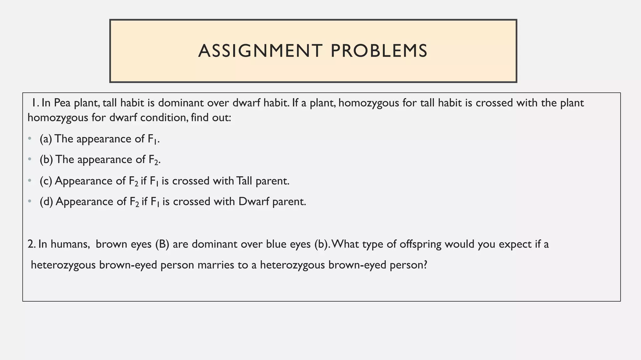 ASSIGNMENT PROBLEMS
1. In Pea plant, tall habit is dominant over dwarf habit. If a plant, homozygous for tall habit is crossed with the plant
homozygous for dwarf condition, find out:
• (a) The appearance of F1.
• (b) The appearance of F2.
• (c) Appearance of F2 if F1 is crossed with Tall parent.
• (d) Appearance of F2 if F1 is crossed with Dwarf parent.
2. In humans, brown eyes (B) are dominant over blue eyes (b).What type of offspring would you expect if a
heterozygous brown-eyed person marries to a heterozygous brown-eyed person?
 