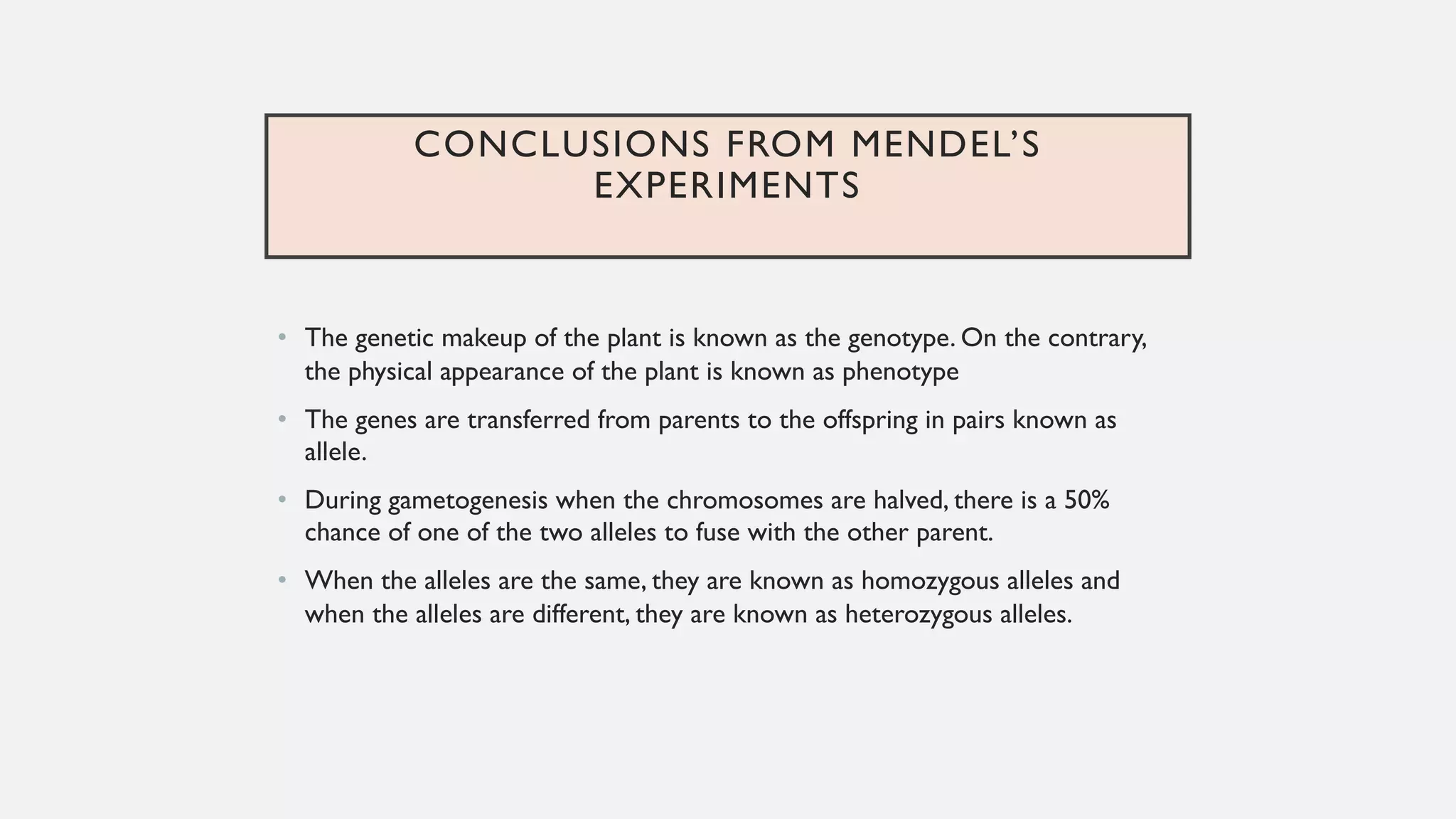 CONCLUSIONS FROM MENDEL’S
EXPERIMENTS
• The genetic makeup of the plant is known as the genotype. On the contrary,
the physical appearance of the plant is known as phenotype
• The genes are transferred from parents to the offspring in pairs known as
allele.
• During gametogenesis when the chromosomes are halved, there is a 50%
chance of one of the two alleles to fuse with the other parent.
• When the alleles are the same, they are known as homozygous alleles and
when the alleles are different, they are known as heterozygous alleles.
 
