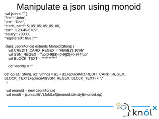 Manipulate a json using monoid
val json = """{
"first": "John",
"last": "Doe",
"credit_card": 5105105105105100,
"ssn": "123-45-6789",
"salary": 70000,
"registered": true }"""
class JsonMonoid extends Monoid[String] {
val CREDIT_CARD_REGEX = "bd{13,16}b"
val SSN_REGEX = "b[0-9]{3}-[0-9]{2}-[0-9]{4}b"
val BLOCK_TEXT = "*********"
def identity = ""
def op(a1: String, a2: String) = a1 + a2.replaceAll(CREDIT_CARD_REGEX,
BLOCK_TEXT).replaceAll(SSN_REGEX, BLOCK_TEXT) + ","
}
val monoid = new JsonMonoid
val result = json.split(',').foldLeft(monoid.identity)(monoid.op)

 