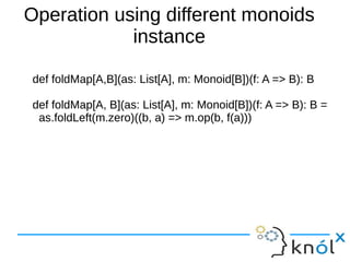 Operation using different monoids
instance
def foldMap[A,B](as: List[A], m: Monoid[B])(f: A => B): B
def foldMap[A, B](as: List[A], m: Monoid[B])(f: A => B): B =
as.foldLeft(m.zero)((b, a) => m.op(b, f(a)))

 