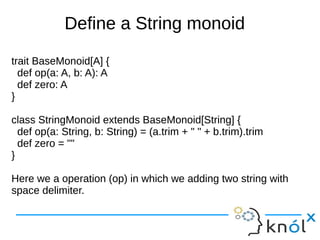 Define a String monoid
trait BaseMonoid[A] {
def op(a: A, b: A): A
def zero: A
}
class StringMonoid extends BaseMonoid[String] {
def op(a: String, b: String) = (a.trim + " " + b.trim).trim
def zero = ""
}
Here we a operation (op) in which we adding two string with
space delimiter.

 
