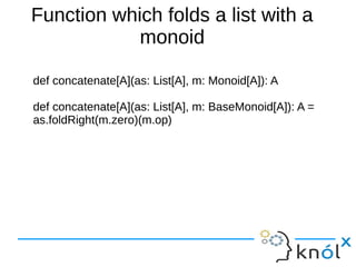 Function which folds a list with a
monoid
def concatenate[A](as: List[A], m: Monoid[A]): A
def concatenate[A](as: List[A], m: BaseMonoid[A]): A =
as.foldRight(m.zero)(m.op)

 