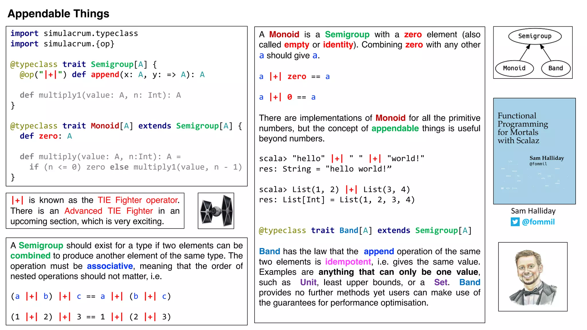 Sam	Halliday
@fommil
Appendable Things
import simulacrum.typeclass
import simulacrum.{op}
@typeclass trait Semigroup[A] {
@op("|+|") def append(x: A, y: => A): A
def multiply1(value: A, n: Int): A
}
@typeclass trait Monoid[A] extends Semigroup[A] {
def zero: A
def multiply(value: A, n:Int): A =
if (n <= 0) zero else multiply1(value, n - 1)
}
|+| is known as the TIE Fighter operator.
There is an Advanced TIE Fighter in an
upcoming section, which is very exciting.
A Monoid is a Semigroup with a zero element (also
called empty or identity). Combining zero with any other
a should give a.
a |+| zero == a
a |+| 0 == a
There are implementations of Monoid for all the primitive
numbers, but the concept of appendable things is useful
beyond numbers.
scala> "hello" |+| " " |+| "world!"
res: String = "hello world!”
scala> List(1, 2) |+| List(3, 4)
res: List[Int] = List(1, 2, 3, 4)
@typeclass trait Band[A] extends Semigroup[A]
Band has the law that the append operation of the same
two elements is idempotent, i.e. gives the same value.
Examples are anything that can only be one value,
such as Unit, least upper bounds, or a Set. Band
provides no further methods yet users can make use of
the guarantees for performance optimisation.
A Semigroup should exist for a type if two elements can be
combined to produce another element of the same type. The
operation must be associative, meaning that the order of
nested operations should not matter, i.e.
(a |+| b) |+| c == a |+| (b |+| c)
(1 |+| 2) |+| 3 == 1 |+| (2 |+| 3)
 