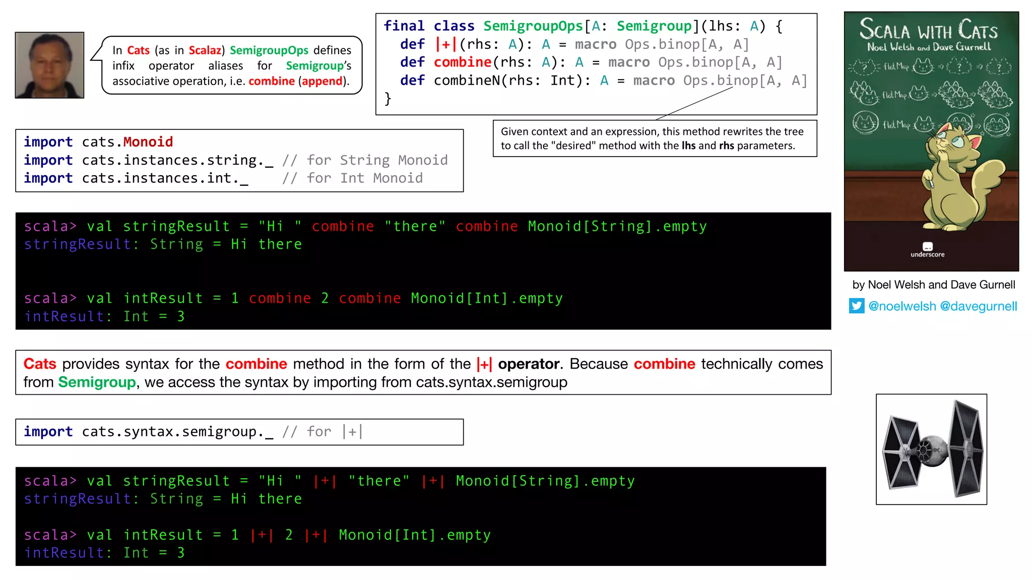 Cats provides syntax for the combine method in the form of the |+| operator. Because combine technically comes
from Semigroup, we access the syntax by importing from cats.syntax.semigroup
import cats.syntax.semigroup._ // for |+|
scala> val stringResult = "Hi " |+| "there" |+| Monoid[String].empty
stringResult: String = Hi there
scala> val intResult = 1 |+| 2 |+| Monoid[Int].empty
intResult: Int = 3
import cats.Monoid
import cats.instances.string._ // for String Monoid
import cats.instances.int._ // for Int Monoid
scala> val stringResult = "Hi " combine "there" combine Monoid[String].empty
stringResult: String = Hi there
scala> val intResult = 1 combine 2 combine Monoid[Int].empty
intResult: Int = 3
In Cats (as in Scalaz) SemigroupOps defines
infix operator aliases for Semigroup’s
associative operation, i.e. combine (append).
final class SemigroupOps[A: Semigroup](lhs: A) {
def |+|(rhs: A): A = macro Ops.binop[A, A]
def combine(rhs: A): A = macro Ops.binop[A, A]
def combineN(rhs: Int): A = macro Ops.binop[A, A]
}
Given	context	and	an	expression,	this	method	rewrites	the	tree	
to	call	the	"desired"	method	with	the	lhs and	rhs parameters.
by Noel Welsh and Dave Gurnell
@noelwelsh @davegurnell
 