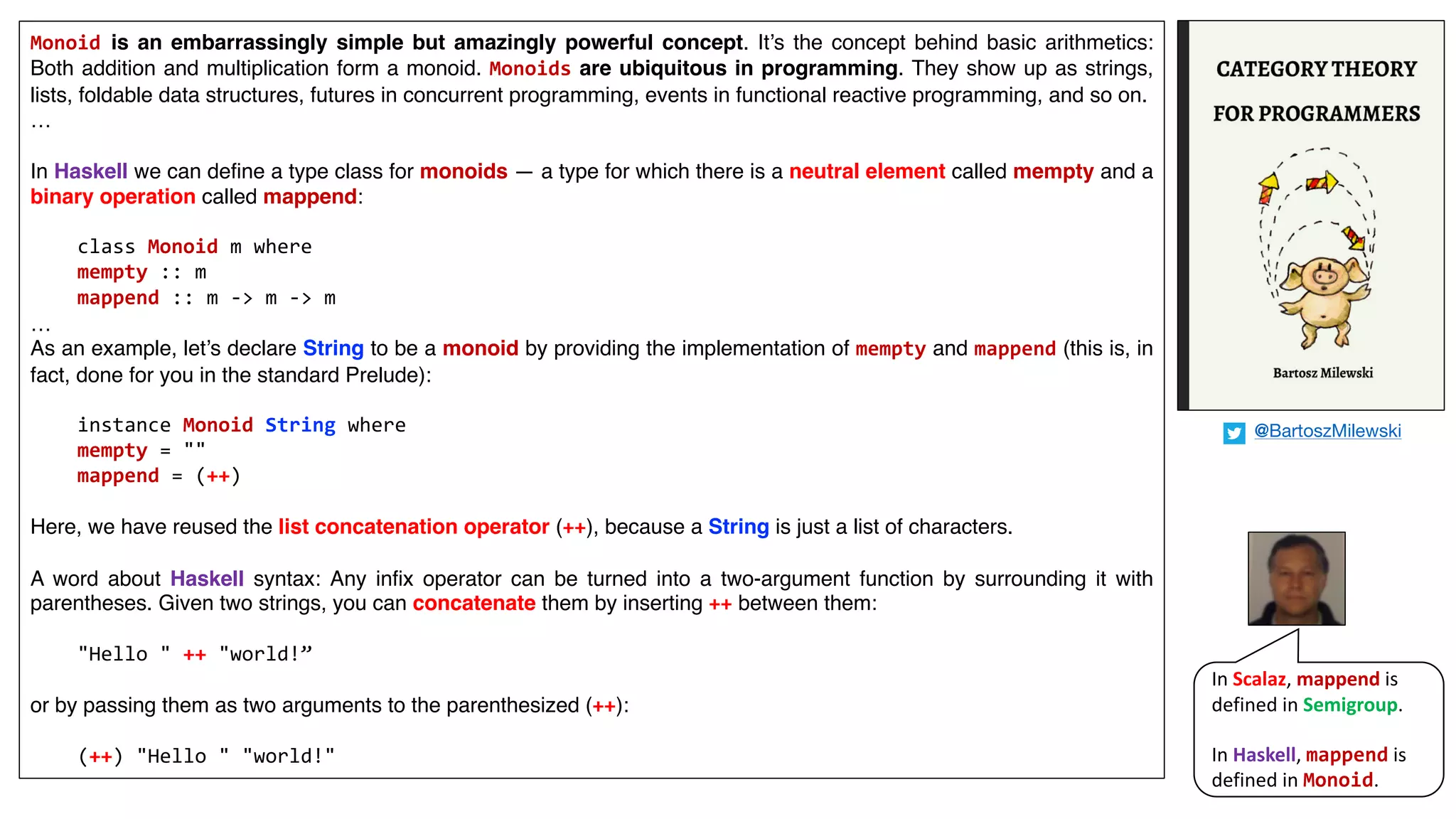 Monoid is an embarrassingly simple but amazingly powerful concept. It’s the concept behind basic arithmetics:
Both addition and multiplication form a monoid. Monoids are ubiquitous in programming. They show up as strings,
lists, foldable data structures, futures in concurrent programming, events in functional reactive programming, and so on.
…
In Haskell we can define a type class for monoids — a type for which there is a neutral element called mempty and a
binary operation called mappend:
class Monoid m where
mempty :: m
mappend :: m -> m -> m
…
As an example, let’s declare String to be a monoid by providing the implementation of mempty and mappend (this is, in
fact, done for you in the standard Prelude):
instance Monoid String where
mempty = ""
mappend = (++)
Here, we have reused the list concatenation operator (++), because a String is just a list of characters.
A word about Haskell syntax: Any infix operator can be turned into a two-argument function by surrounding it with
parentheses. Given two strings, you can concatenate them by inserting ++ between them:
"Hello " ++ "world!”
or by passing them as two arguments to the parenthesized (++):
(++) "Hello " "world!"
In	Scalaz,	mappend is	
defined	in	Semigroup.	
In	Haskell,	mappend is	
defined	in	Monoid.
@BartoszMilewski
 