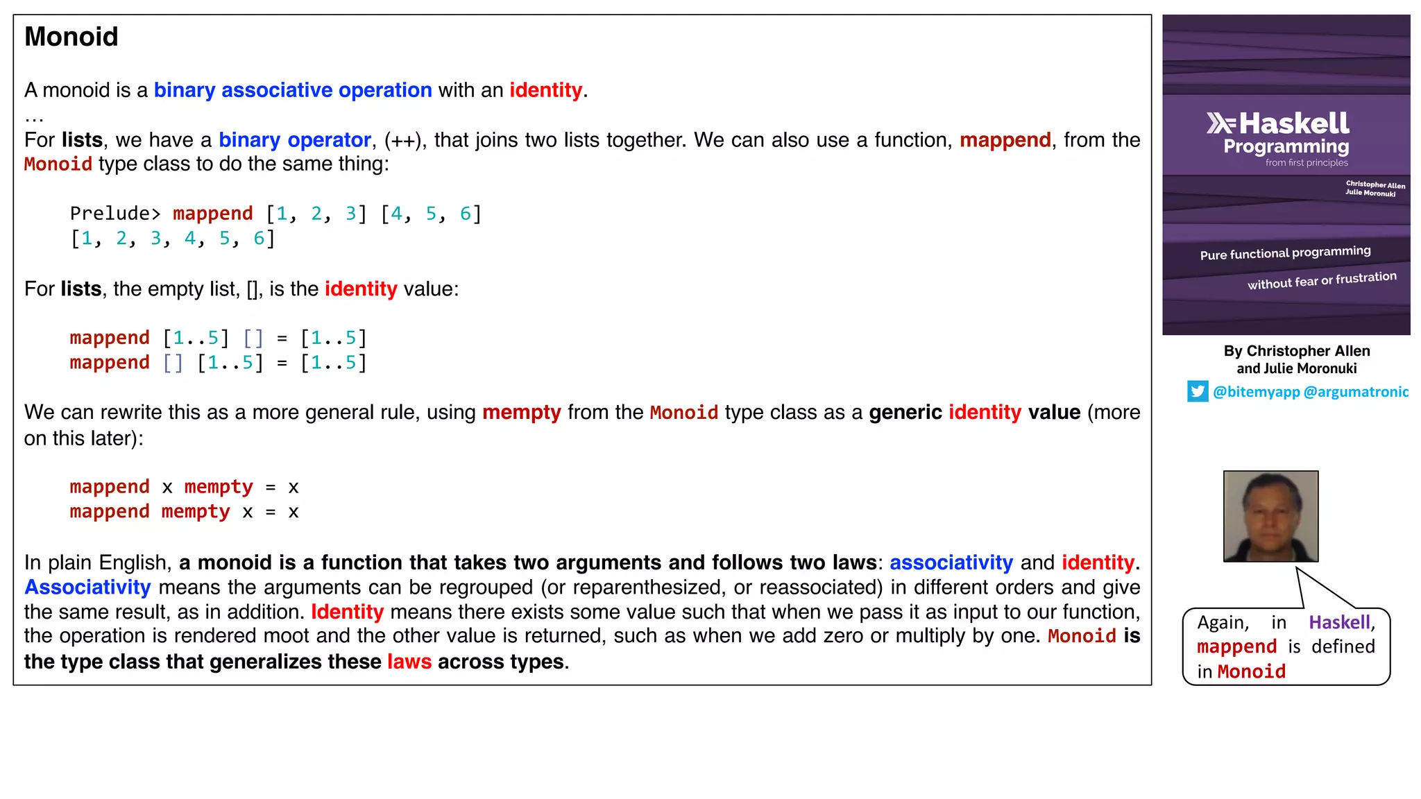 Monoid
A monoid is a binary associative operation with an identity.
…
For lists, we have a binary operator, (++), that joins two lists together. We can also use a function, mappend, from the
Monoid type class to do the same thing:
Prelude> mappend [1, 2, 3] [4, 5, 6]
[1, 2, 3, 4, 5, 6]
For lists, the empty list, [], is the identity value:
mappend [1..5] [] = [1..5]
mappend [] [1..5] = [1..5]
We can rewrite this as a more general rule, using mempty from the Monoid type class as a generic identity value (more
on this later):
mappend x mempty = x
mappend mempty x = x
In plain English, a monoid is a function that takes two arguments and follows two laws: associativity and identity.
Associativity means the arguments can be regrouped (or reparenthesized, or reassociated) in different orders and give
the same result, as in addition. Identity means there exists some value such that when we pass it as input to our function,
the operation is rendered moot and the other value is returned, such as when we add zero or multiply by one. Monoid is
the type class that generalizes these laws across types.
Again, in Haskell,
mappend is defined
in Monoid
By Christopher Allen
and Julie Moronuki
@bitemyapp @argumatronic
 