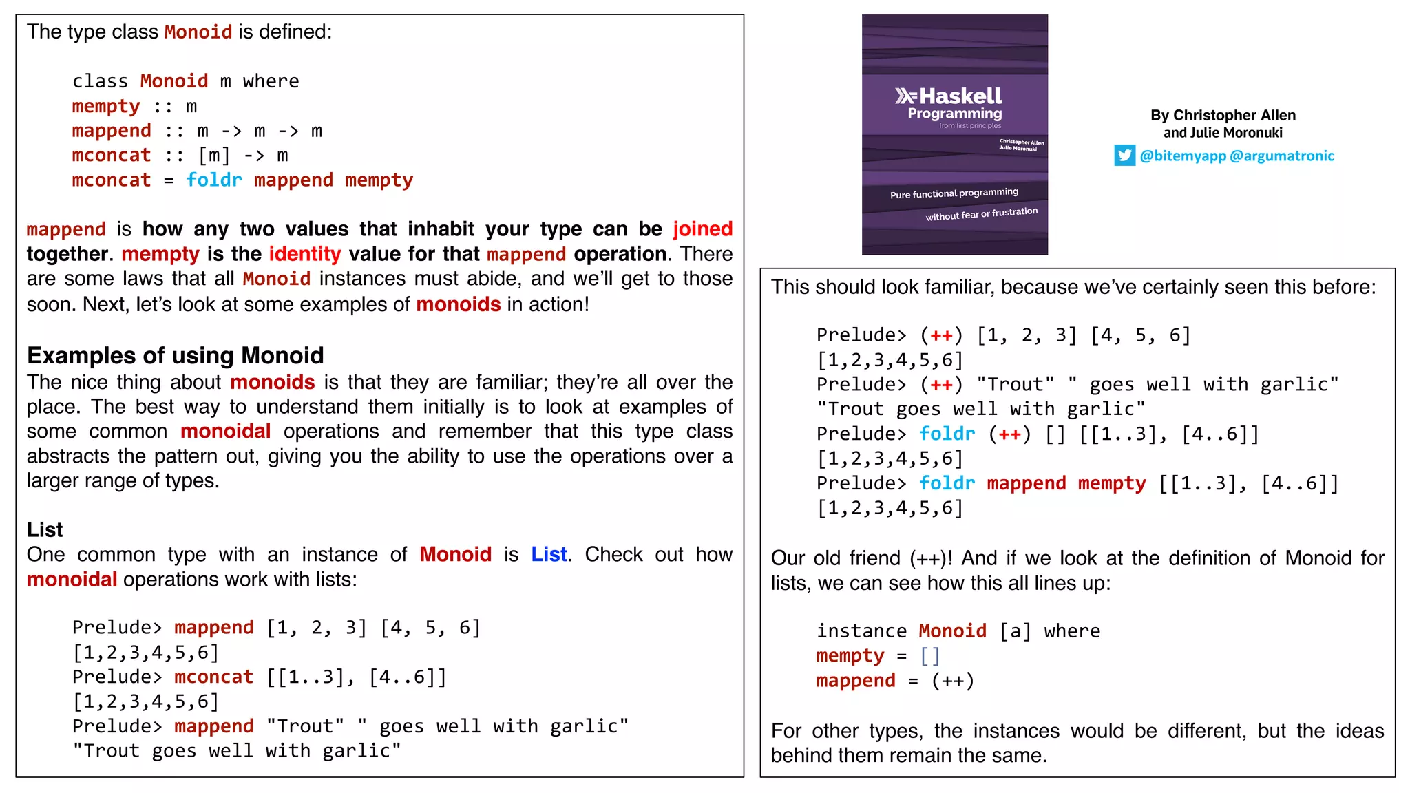 The type class Monoid is defined:
class Monoid m where
mempty :: m
mappend :: m -> m -> m
mconcat :: [m] -> m
mconcat = foldr mappend mempty
mappend is how any two values that inhabit your type can be joined
together. mempty is the identity value for that mappend operation. There
are some laws that all Monoid instances must abide, and we’ll get to those
soon. Next, let’s look at some examples of monoids in action!
Examples of using Monoid
The nice thing about monoids is that they are familiar; they’re all over the
place. The best way to understand them initially is to look at examples of
some common monoidal operations and remember that this type class
abstracts the pattern out, giving you the ability to use the operations over a
larger range of types.
List
One common type with an instance of Monoid is List. Check out how
monoidal operations work with lists:
Prelude> mappend [1, 2, 3] [4, 5, 6]
[1,2,3,4,5,6]
Prelude> mconcat [[1..3], [4..6]]
[1,2,3,4,5,6]
Prelude> mappend "Trout" " goes well with garlic"
"Trout goes well with garlic"
This should look familiar, because we’ve certainly seen this before:
Prelude> (++) [1, 2, 3] [4, 5, 6]
[1,2,3,4,5,6]
Prelude> (++) "Trout" " goes well with garlic"
"Trout goes well with garlic"
Prelude> foldr (++) [] [[1..3], [4..6]]
[1,2,3,4,5,6]
Prelude> foldr mappend mempty [[1..3], [4..6]]
[1,2,3,4,5,6]
Our old friend (++)! And if we look at the definition of Monoid for
lists, we can see how this all lines up:
instance Monoid [a] where
mempty = []
mappend = (++)
For other types, the instances would be different, but the ideas
behind them remain the same.
By Christopher Allen
and Julie Moronuki
@bitemyapp @argumatronic
 