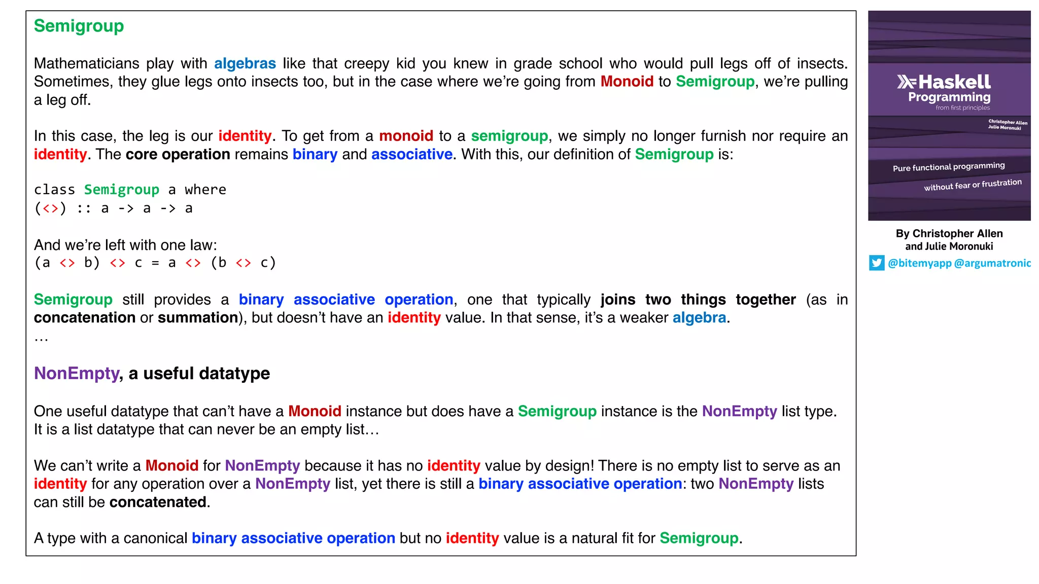 Semigroup
Mathematicians play with algebras like that creepy kid you knew in grade school who would pull legs off of insects.
Sometimes, they glue legs onto insects too, but in the case where we’re going from Monoid to Semigroup, we’re pulling
a leg off.
In this case, the leg is our identity. To get from a monoid to a semigroup, we simply no longer furnish nor require an
identity. The core operation remains binary and associative. With this, our definition of Semigroup is:
class Semigroup a where
(<>) :: a -> a -> a
And we’re left with one law:
(a <> b) <> c = a <> (b <> c)
Semigroup still provides a binary associative operation, one that typically joins two things together (as in
concatenation or summation), but doesn’t have an identity value. In that sense, it’s a weaker algebra.
…
NonEmpty, a useful datatype
One useful datatype that can’t have a Monoid instance but does have a Semigroup instance is the NonEmpty list type.
It is a list datatype that can never be an empty list…
We can’t write a Monoid for NonEmpty because it has no identity value by design! There is no empty list to serve as an
identity for any operation over a NonEmpty list, yet there is still a binary associative operation: two NonEmpty lists
can still be concatenated.
A type with a canonical binary associative operation but no identity value is a natural fit for Semigroup.
By Christopher Allen
and Julie Moronuki
@bitemyapp @argumatronic
 