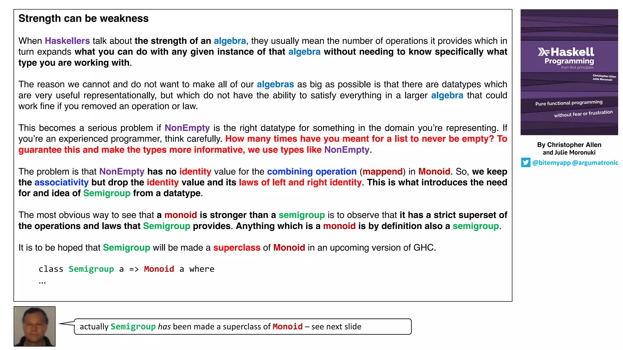 Strength can be weakness
When Haskellers talk about the strength of an algebra, they usually mean the number of operations it provides which in
turn expands what you can do with any given instance of that algebra without needing to know specifically what
type you are working with.
The reason we cannot and do not want to make all of our algebras as big as possible is that there are datatypes which
are very useful representationally, but which do not have the ability to satisfy everything in a larger algebra that could
work fine if you removed an operation or law.
This becomes a serious problem if NonEmpty is the right datatype for something in the domain you’re representing. If
you’re an experienced programmer, think carefully. How many times have you meant for a list to never be empty? To
guarantee this and make the types more informative, we use types like NonEmpty.
The problem is that NonEmpty has no identity value for the combining operation (mappend) in Monoid. So, we keep
the associativity but drop the identity value and its laws of left and right identity. This is what introduces the need
for and idea of Semigroup from a datatype.
The most obvious way to see that a monoid is stronger than a semigroup is to observe that it has a strict superset of
the operations and laws that Semigroup provides. Anything which is a monoid is by definition also a semigroup.
It is to be hoped that Semigroup will be made a superclass of Monoid in an upcoming version of GHC.
class Semigroup a => Monoid a where
...
actually Semigroup has been made a superclass of Monoid – see next slide
By Christopher Allen
and Julie Moronuki
@bitemyapp @argumatronic
 