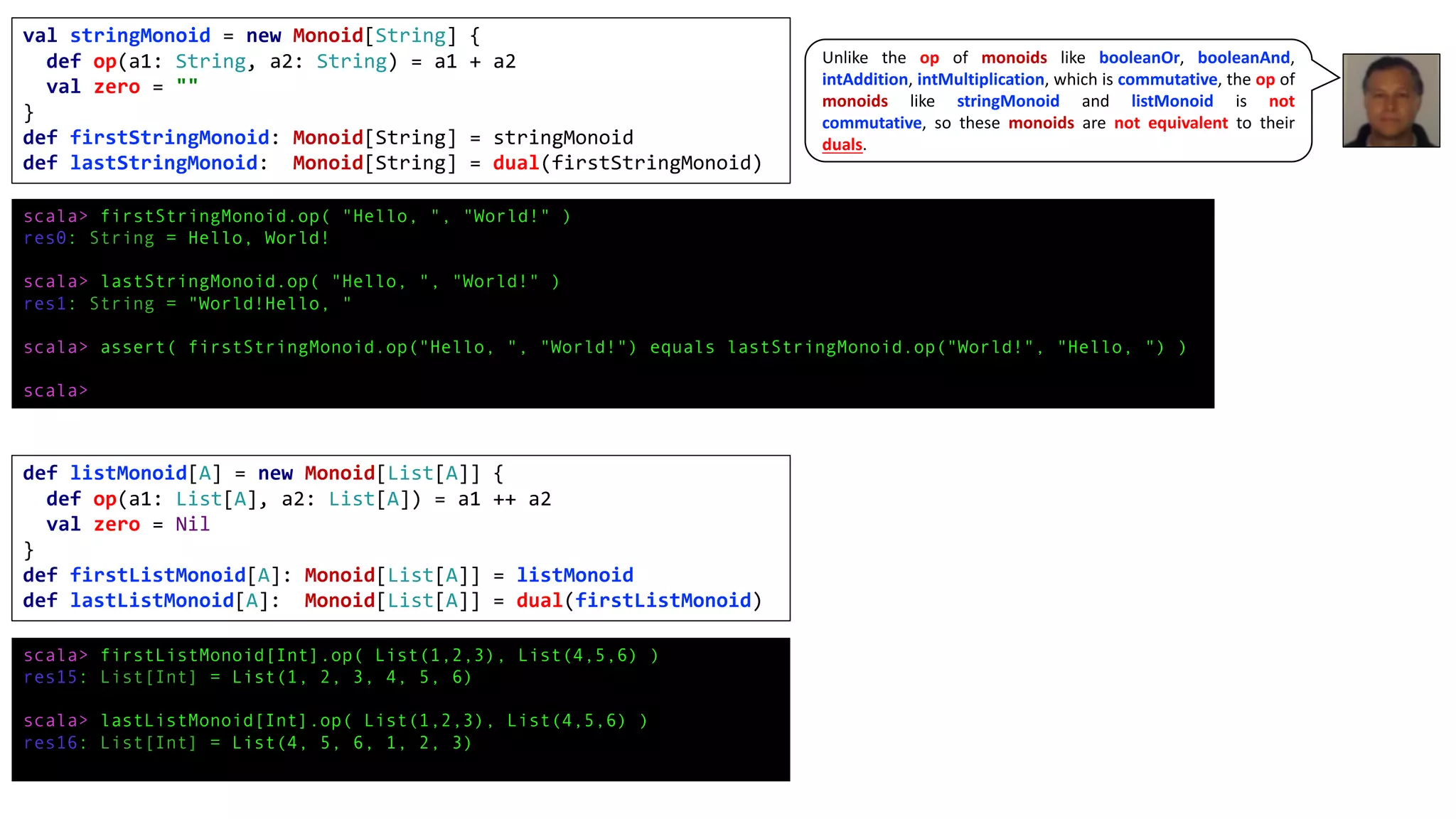 val stringMonoid = new Monoid[String] {
def op(a1: String, a2: String) = a1 + a2
val zero = ""
}
def firstStringMonoid: Monoid[String] = stringMonoid
def lastStringMonoid: Monoid[String] = dual(firstStringMonoid)
scala> firstStringMonoid.op( "Hello, ", "World!" )
res0: String = Hello, World!
scala> lastStringMonoid.op( "Hello, ", "World!" )
res1: String = "World!Hello, "
scala> assert( firstStringMonoid.op("Hello, ", "World!") equals lastStringMonoid.op("World!", "Hello, ") )
scala>
def listMonoid[A] = new Monoid[List[A]] {
def op(a1: List[A], a2: List[A]) = a1 ++ a2
val zero = Nil
}
def firstListMonoid[A]: Monoid[List[A]] = listMonoid
def lastListMonoid[A]: Monoid[List[A]] = dual(firstListMonoid)
scala> firstListMonoid[Int].op( List(1,2,3), List(4,5,6) )
res15: List[Int] = List(1, 2, 3, 4, 5, 6)
scala> lastListMonoid[Int].op( List(1,2,3), List(4,5,6) )
res16: List[Int] = List(4, 5, 6, 1, 2, 3)
Unlike the op of monoids like booleanOr, booleanAnd,
intAddition, intMultiplication, which is commutative, the op of
monoids like stringMonoid and listMonoid is not
commutative, so these monoids are not equivalent to their
duals.
 
