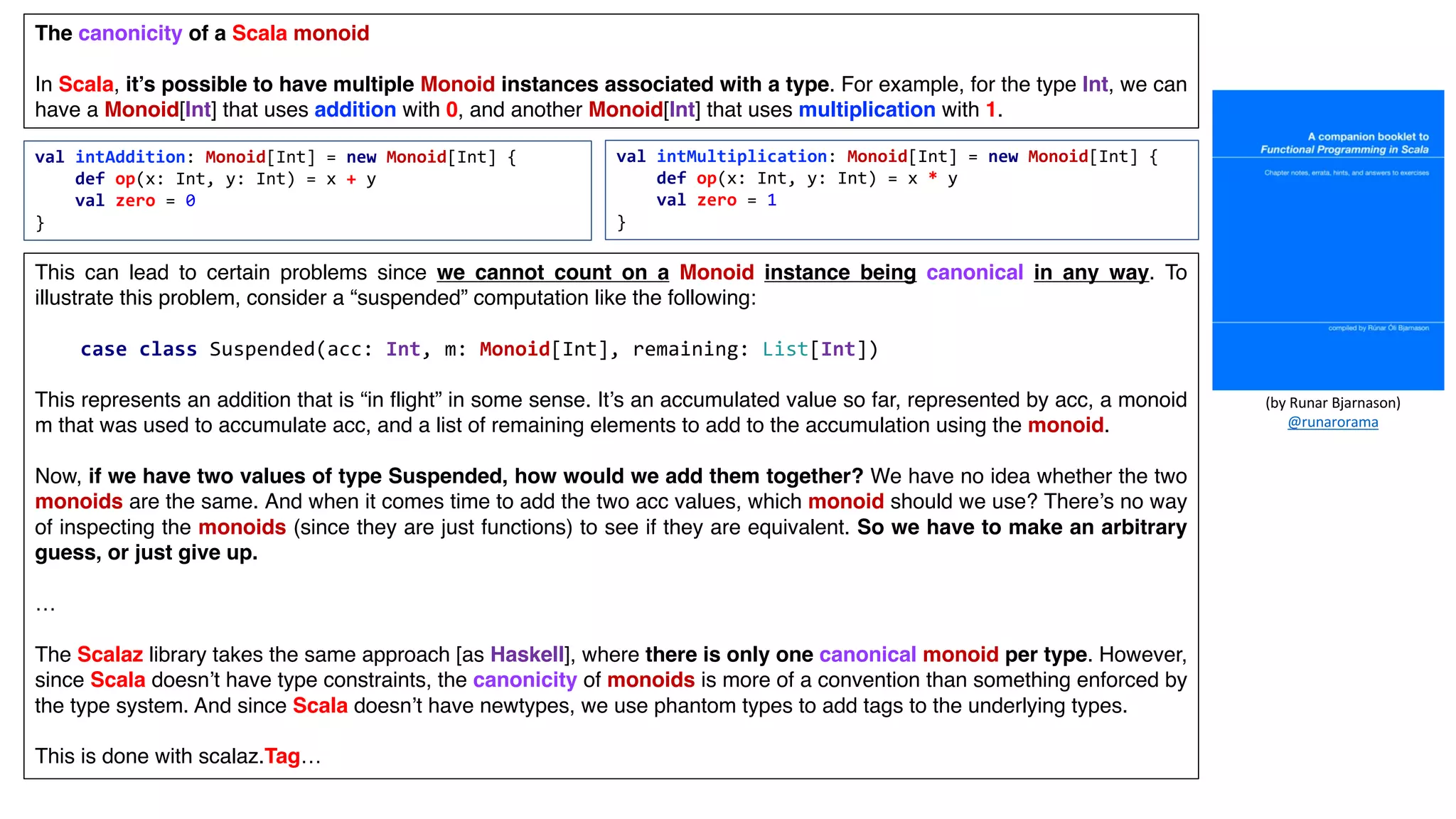 val intAddition: Monoid[Int] = new Monoid[Int] {
def op(x: Int, y: Int) = x + y
val zero = 0
}
The canonicity of a Scala monoid
In Scala, it’s possible to have multiple Monoid instances associated with a type. For example, for the type Int, we can
have a Monoid[Int] that uses addition with 0, and another Monoid[Int] that uses multiplication with 1.
val intMultiplication: Monoid[Int] = new Monoid[Int] {
def op(x: Int, y: Int) = x * y
val zero = 1
}
This can lead to certain problems since we cannot count on a Monoid instance being canonical in any way. To
illustrate this problem, consider a “suspended” computation like the following:
This represents an addition that is “in flight” in some sense. It’s an accumulated value so far, represented by acc, a monoid
m that was used to accumulate acc, and a list of remaining elements to add to the accumulation using the monoid.
Now, if we have two values of type Suspended, how would we add them together? We have no idea whether the two
monoids are the same. And when it comes time to add the two acc values, which monoid should we use? There’s no way
of inspecting the monoids (since they are just functions) to see if they are equivalent. So we have to make an arbitrary
guess, or just give up.
…
The Scalaz library takes the same approach [as Haskell], where there is only one canonical monoid per type. However,
since Scala doesn’t have type constraints, the canonicity of monoids is more of a convention than something enforced by
the type system. And since Scala doesn’t have newtypes, we use phantom types to add tags to the underlying types.
This is done with scalaz.Tag…
case class Suspended(acc: Int, m: Monoid[Int], remaining: List[Int])
(by	Runar	Bjarnason)
@runarorama
 