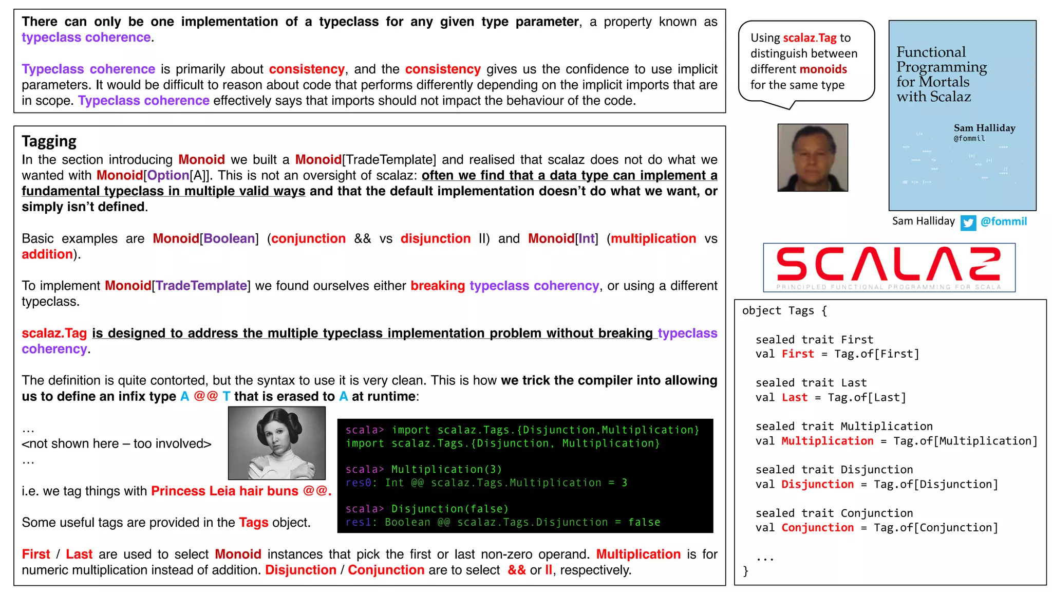 Tagging
In the section introducing Monoid we built a Monoid[TradeTemplate] and realised that scalaz does not do what we
wanted with Monoid[Option[A]]. This is not an oversight of scalaz: often we find that a data type can implement a
fundamental typeclass in multiple valid ways and that the default implementation doesn’t do what we want, or
simply isn’t defined.
Basic examples are Monoid[Boolean] (conjunction && vs disjunction ||) and Monoid[Int] (multiplication vs
addition).
To implement Monoid[TradeTemplate] we found ourselves either breaking typeclass coherency, or using a different
typeclass.
scalaz.Tag is designed to address the multiple typeclass implementation problem without breaking typeclass
coherency.
The definition is quite contorted, but the syntax to use it is very clean. This is how we trick the compiler into allowing
us to define an infix type A @@ T that is erased to A at runtime:
…
<not shown here – too involved>
…
i.e. we tag things with Princess Leia hair buns @@.
Some useful tags are provided in the Tags object.
First / Last are used to select Monoid instances that pick the first or last non-zero operand. Multiplication is for
numeric multiplication instead of addition. Disjunction / Conjunction are to select && or ||, respectively.
Sam	Halliday @fommil
There can only be one implementation of a typeclass for any given type parameter, a property known as
typeclass coherence.
Typeclass coherence is primarily about consistency, and the consistency gives us the confidence to use implicit
parameters. It would be difficult to reason about code that performs differently depending on the implicit imports that are
in scope. Typeclass coherence effectively says that imports should not impact the behaviour of the code.
object Tags {
sealed trait First
val First = Tag.of[First]
sealed trait Last
val Last = Tag.of[Last]
sealed trait Multiplication
val Multiplication = Tag.of[Multiplication]
sealed trait Disjunction
val Disjunction = Tag.of[Disjunction]
sealed trait Conjunction
val Conjunction = Tag.of[Conjunction]
...
}
scala> import scalaz.Tags.{Disjunction,Multiplication}
import scalaz.Tags.{Disjunction, Multiplication}
scala> Multiplication(3)
res0: Int @@ scalaz.Tags.Multiplication = 3
scala> Disjunction(false)
res1: Boolean @@ scalaz.Tags.Disjunction = false
Using	scalaz.Tag to	
distinguish	between	
different	monoids
for	the	same	type
 