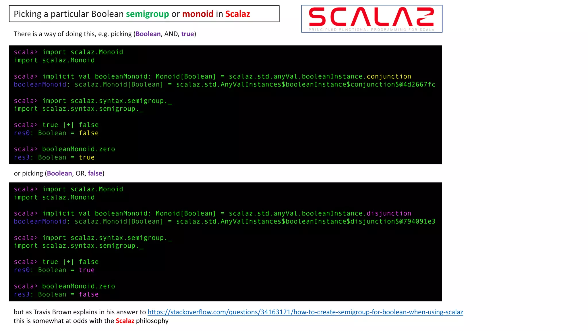 scala> import scalaz.Monoid
import scalaz.Monoid
scala> implicit val booleanMonoid: Monoid[Boolean] = scalaz.std.anyVal.booleanInstance.conjunction
booleanMonoid: scalaz.Monoid[Boolean] = scalaz.std.AnyValInstances$booleanInstance$conjunction$@4d2667fc
scala> import scalaz.syntax.semigroup._
import scalaz.syntax.semigroup._
scala> true |+| false
res0: Boolean = false
scala> booleanMonoid.zero
res3: Boolean = true
scala> import scalaz.Monoid
import scalaz.Monoid
scala> implicit val booleanMonoid: Monoid[Boolean] = scalaz.std.anyVal.booleanInstance.disjunction
booleanMonoid: scalaz.Monoid[Boolean] = scalaz.std.AnyValInstances$booleanInstance$disjunction$@794091e3
scala> import scalaz.syntax.semigroup._
import scalaz.syntax.semigroup._
scala> true |+| false
res0: Boolean = true
scala> booleanMonoid.zero
res3: Boolean = false
There	is	a	way	of	doing	this,	e.g.	picking	(Boolean,	AND,	true)
but as	Travis	Brown	explains	in	his	answer	to	https://stackoverflow.com/questions/34163121/how-to-create-semigroup-for-boolean-when-using-scalaz
this	is	somewhat	at	odds	with	the	Scalaz philosophy
Picking	a	particular	Boolean	semigroup or	monoid	in	Scalaz
or	picking	(Boolean,	OR,	false)
 