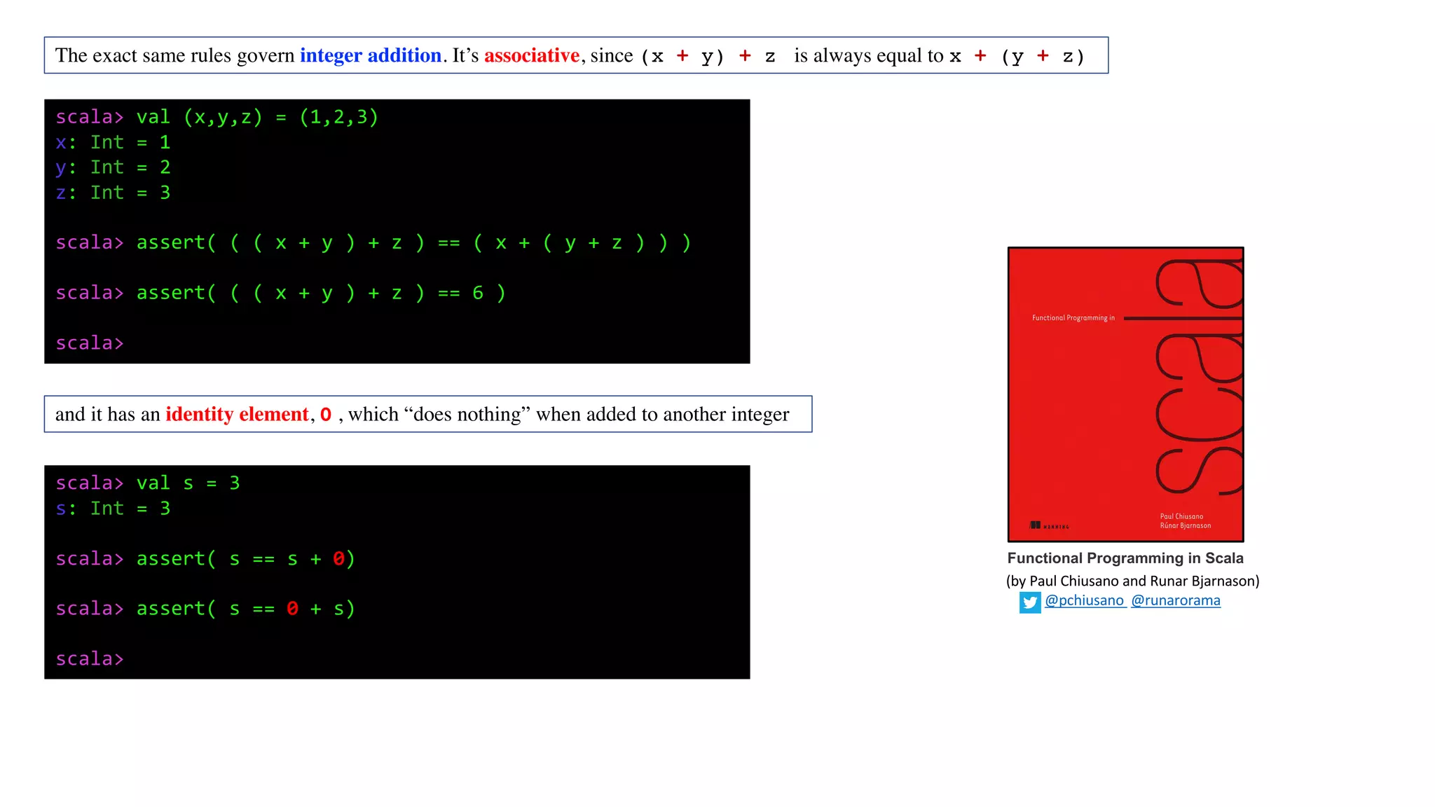 The exact same rules govern integer addition. It’s associative, since (x + y) + z is always equal to x + (y + z)
scala> val (x,y,z) = (1,2,3)
x: Int = 1
y: Int = 2
z: Int = 3
scala> assert( ( ( x + y ) + z ) == ( x + ( y + z ) ) )
scala> assert( ( ( x + y ) + z ) == 6 )
scala>
and it has an identity element, 0 , which “does nothing” when added to another integer
scala> val s = 3
s: Int = 3
scala> assert( s == s + 0)
scala> assert( s == 0 + s)
scala>
Functional Programming in Scala
(by	Paul	Chiusano	and	Runar	Bjarnason)
@pchiusano @runarorama
 