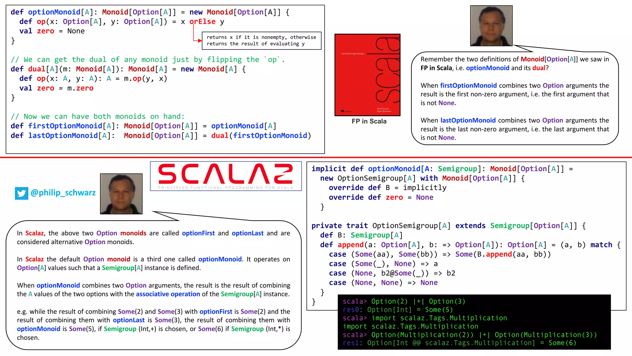 def optionMonoid[A]: Monoid[Option[A]] = new Monoid[Option[A]] {
def op(x: Option[A], y: Option[A]) = x orElse y
val zero = None
}
// We can get the dual of any monoid just by flipping the `op`.
def dual[A](m: Monoid[A]): Monoid[A] = new Monoid[A] {
def op(x: A, y: A): A = m.op(y, x)
val zero = m.zero
}
// Now we can have both monoids on hand:
def firstOptionMonoid[A]: Monoid[Option[A]] = optionMonoid[A]
def lastOptionMonoid[A]: Monoid[Option[A]] = dual(firstOptionMonoid)
FP in Scala
Remember the two definitions of Monoid[Option[A]] we saw in
FP in Scala, i.e. optionMonoid and its dual?
When firstOptionMonoid combines two Option arguments the
result is the first non-zero argument, i.e. the first argument that
is not None.
When lastOptionMonoid combines two Option arguments the
result is the last non-zero argument, i.e. the last argument that
is not None.
implicit def optionMonoid[A: Semigroup]: Monoid[Option[A]] =
new OptionSemigroup[A] with Monoid[Option[A]] {
override def B = implicitly
override def zero = None
}
private trait OptionSemigroup[A] extends Semigroup[Option[A]] {
def B: Semigroup[A]
def append(a: Option[A], b: => Option[A]): Option[A] = (a, b) match {
case (Some(aa), Some(bb)) => Some(B.append(aa, bb))
case (Some(_), None) => a
case (None, b2@Some(_)) => b2
case (None, None) => None
}
}
returns x if it is nonempty, otherwise
returns the result of evaluating y
In Scalaz, the above two Option monoids are called optionFirst and optionLast and are
considered alternative Option monoids.
In Scalaz the default Option monoid is a third one called optionMonoid. It operates on
Option[A] values such that a Semigroup[A] instance is defined.
When optionMonoid combines two Option arguments, the result is the result of combining
the A values of the two options with the associative operation of the Semigroup[A] instance.
e.g. while the result of combining Some(2) and Some(3) with optionFirst is Some(2) and the
result of combining them with optionLast is Some(3), the result of combining them with
optionMonoid is Some(5), if Semigroup (Int,+) is chosen, or Some(6) if Semigroup (Int,*) is
chosen.
scala> Option(2) |+| Option(3)
res0: Option[Int] = Some(5)
scala> import scalaz.Tags.Multiplication
import scalaz.Tags.Multiplication
scala> Option(Multiplication(2)) |+| Option(Multiplication(3))
res1: Option[Int @@ scalaz.Tags.Multiplication] = Some(6)
@philip_schwarz
 