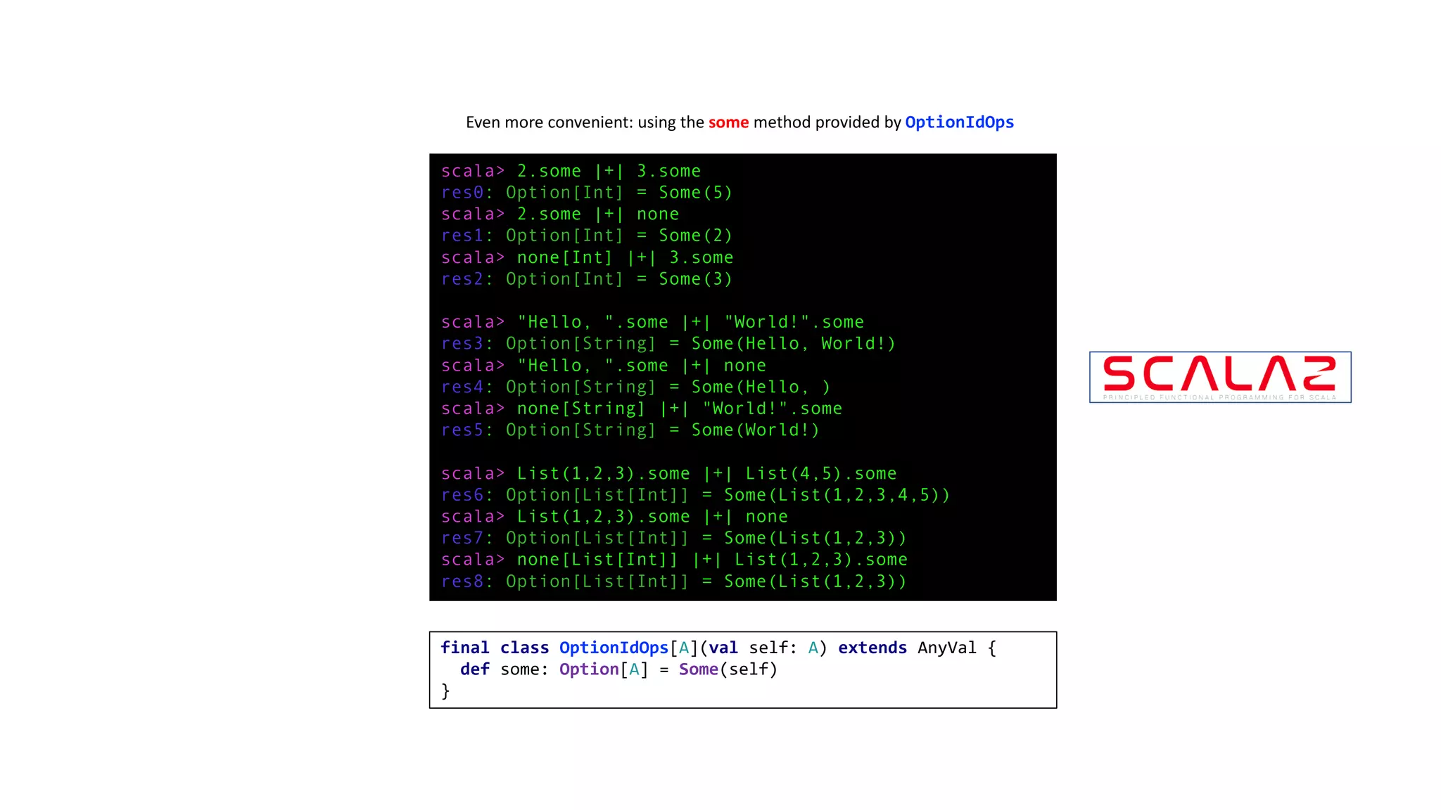 scala> 2.some |+| 3.some
res0: Option[Int] = Some(5)
scala> 2.some |+| none
res1: Option[Int] = Some(2)
scala> none[Int] |+| 3.some
res2: Option[Int] = Some(3)
scala> "Hello, ".some |+| "World!".some
res3: Option[String] = Some(Hello, World!)
scala> "Hello, ".some |+| none
res4: Option[String] = Some(Hello, )
scala> none[String] |+| "World!".some
res5: Option[String] = Some(World!)
scala> List(1,2,3).some |+| List(4,5).some
res6: Option[List[Int]] = Some(List(1,2,3,4,5))
scala> List(1,2,3).some |+| none
res7: Option[List[Int]] = Some(List(1,2,3))
scala> none[List[Int]] |+| List(1,2,3).some
res8: Option[List[Int]] = Some(List(1,2,3))
Even	more	convenient:	using	the	some method	provided	by	OptionIdOps
final class OptionIdOps[A](val self: A) extends AnyVal {
def some: Option[A] = Some(self)
}
 