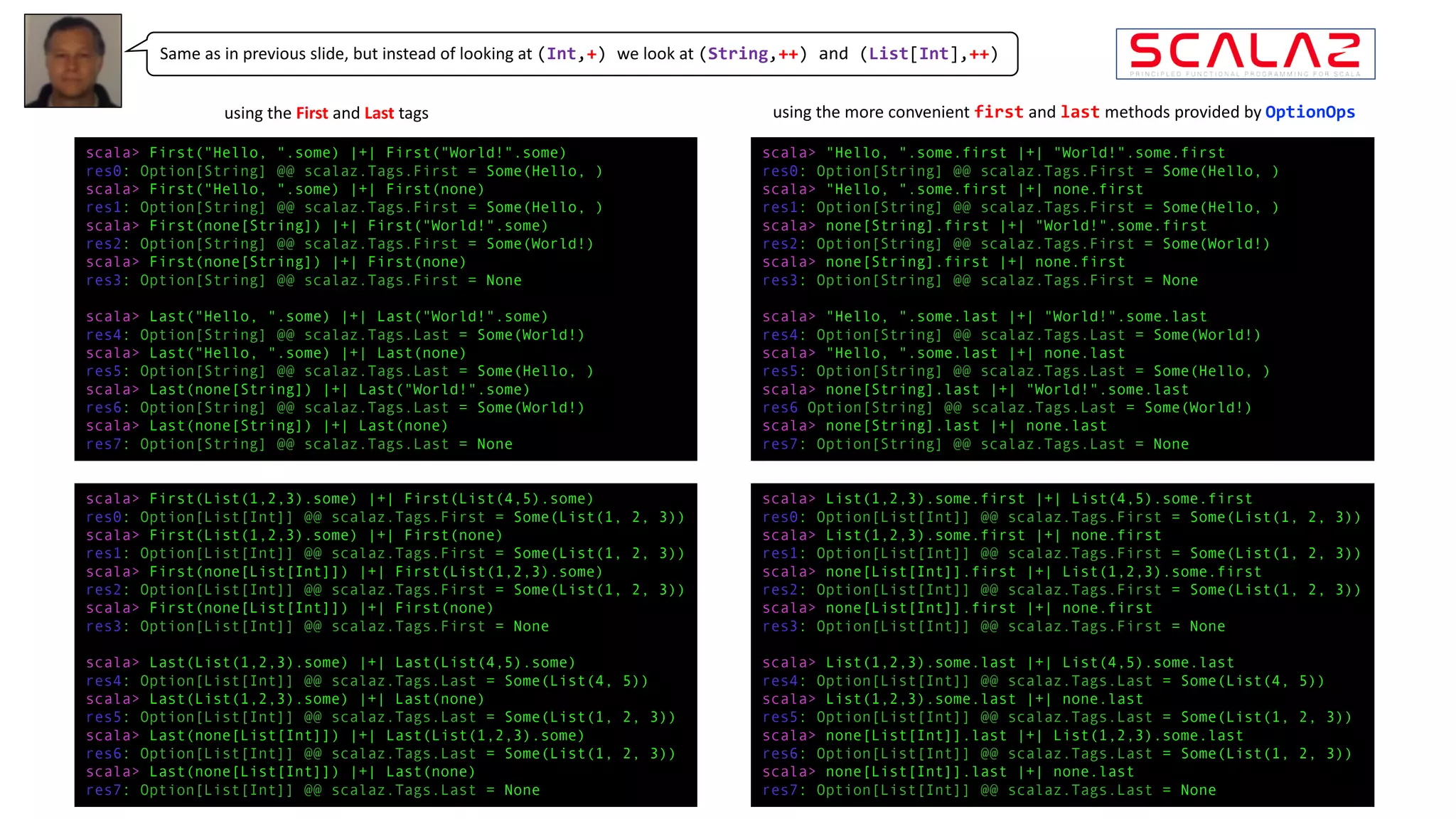 scala> First("Hello, ".some) |+| First("World!".some)
res0: Option[String] @@ scalaz.Tags.First = Some(Hello, )
scala> First("Hello, ".some) |+| First(none)
res1: Option[String] @@ scalaz.Tags.First = Some(Hello, )
scala> First(none[String]) |+| First("World!".some)
res2: Option[String] @@ scalaz.Tags.First = Some(World!)
scala> First(none[String]) |+| First(none)
res3: Option[String] @@ scalaz.Tags.First = None
scala> Last("Hello, ".some) |+| Last("World!".some)
res4: Option[String] @@ scalaz.Tags.Last = Some(World!)
scala> Last("Hello, ".some) |+| Last(none)
res5: Option[String] @@ scalaz.Tags.Last = Some(Hello, )
scala> Last(none[String]) |+| Last("World!".some)
res6: Option[String] @@ scalaz.Tags.Last = Some(World!)
scala> Last(none[String]) |+| Last(none)
res7: Option[String] @@ scalaz.Tags.Last = None
scala> First(List(1,2,3).some) |+| First(List(4,5).some)
res0: Option[List[Int]] @@ scalaz.Tags.First = Some(List(1, 2, 3))
scala> First(List(1,2,3).some) |+| First(none)
res1: Option[List[Int]] @@ scalaz.Tags.First = Some(List(1, 2, 3))
scala> First(none[List[Int]]) |+| First(List(1,2,3).some)
res2: Option[List[Int]] @@ scalaz.Tags.First = Some(List(1, 2, 3))
scala> First(none[List[Int]]) |+| First(none)
res3: Option[List[Int]] @@ scalaz.Tags.First = None
scala> Last(List(1,2,3).some) |+| Last(List(4,5).some)
res4: Option[List[Int]] @@ scalaz.Tags.Last = Some(List(4, 5))
scala> Last(List(1,2,3).some) |+| Last(none)
res5: Option[List[Int]] @@ scalaz.Tags.Last = Some(List(1, 2, 3))
scala> Last(none[List[Int]]) |+| Last(List(1,2,3).some)
res6: Option[List[Int]] @@ scalaz.Tags.Last = Some(List(1, 2, 3))
scala> Last(none[List[Int]]) |+| Last(none)
res7: Option[List[Int]] @@ scalaz.Tags.Last = None
Same as in previous slide, but instead of looking at (Int,+) we look at (String,++) and (List[Int],++)
scala> "Hello, ".some.first |+| "World!".some.first
res0: Option[String] @@ scalaz.Tags.First = Some(Hello, )
scala> "Hello, ".some.first |+| none.first
res1: Option[String] @@ scalaz.Tags.First = Some(Hello, )
scala> none[String].first |+| "World!".some.first
res2: Option[String] @@ scalaz.Tags.First = Some(World!)
scala> none[String].first |+| none.first
res3: Option[String] @@ scalaz.Tags.First = None
scala> "Hello, ".some.last |+| "World!".some.last
res4: Option[String] @@ scalaz.Tags.Last = Some(World!)
scala> "Hello, ".some.last |+| none.last
res5: Option[String] @@ scalaz.Tags.Last = Some(Hello, )
scala> none[String].last |+| "World!".some.last
res6 Option[String] @@ scalaz.Tags.Last = Some(World!)
scala> none[String].last |+| none.last
res7: Option[String] @@ scalaz.Tags.Last = None
scala> List(1,2,3).some.first |+| List(4,5).some.first
res0: Option[List[Int]] @@ scalaz.Tags.First = Some(List(1, 2, 3))
scala> List(1,2,3).some.first |+| none.first
res1: Option[List[Int]] @@ scalaz.Tags.First = Some(List(1, 2, 3))
scala> none[List[Int]].first |+| List(1,2,3).some.first
res2: Option[List[Int]] @@ scalaz.Tags.First = Some(List(1, 2, 3))
scala> none[List[Int]].first |+| none.first
res3: Option[List[Int]] @@ scalaz.Tags.First = None
scala> List(1,2,3).some.last |+| List(4,5).some.last
res4: Option[List[Int]] @@ scalaz.Tags.Last = Some(List(4, 5))
scala> List(1,2,3).some.last |+| none.last
res5: Option[List[Int]] @@ scalaz.Tags.Last = Some(List(1, 2, 3))
scala> none[List[Int]].last |+| List(1,2,3).some.last
res6: Option[List[Int]] @@ scalaz.Tags.Last = Some(List(1, 2, 3))
scala> none[List[Int]].last |+| none.last
res7: Option[List[Int]] @@ scalaz.Tags.Last = None
using	the	First and	Last tags using	the	more	convenient	first and	last methods	provided	by	OptionOps
 