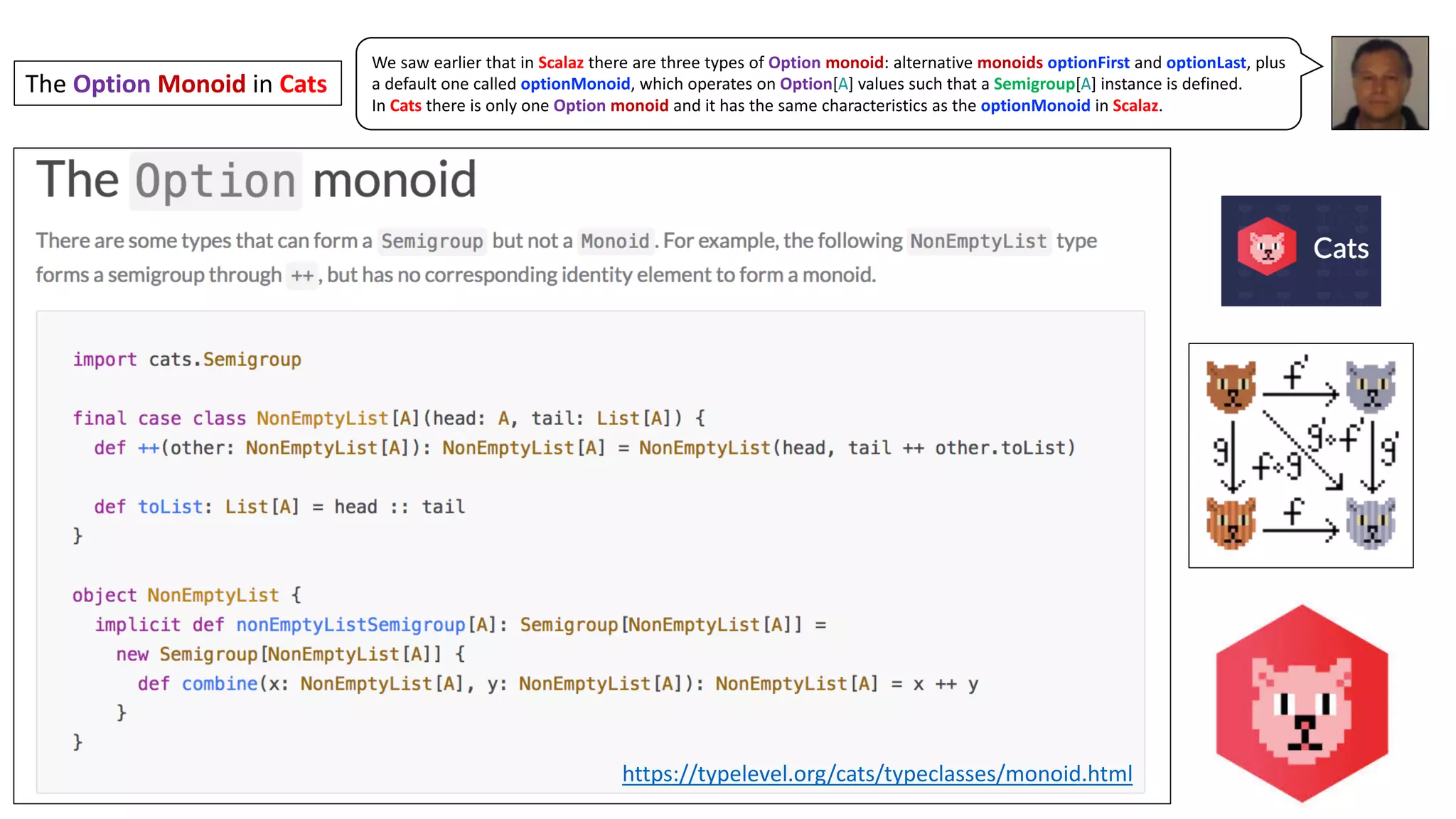 We saw earlier that in Scalaz there are three types of Option monoid: alternative monoids optionFirst and optionLast, plus
a default one called optionMonoid, which operates on Option[A] values such that a Semigroup[A] instance is defined.
In Cats there is only one Option monoid and it has the same characteristics as the optionMonoid in Scalaz.
The	Option Monoid in	Cats
https://typelevel.org/cats/typeclasses/monoid.html
 