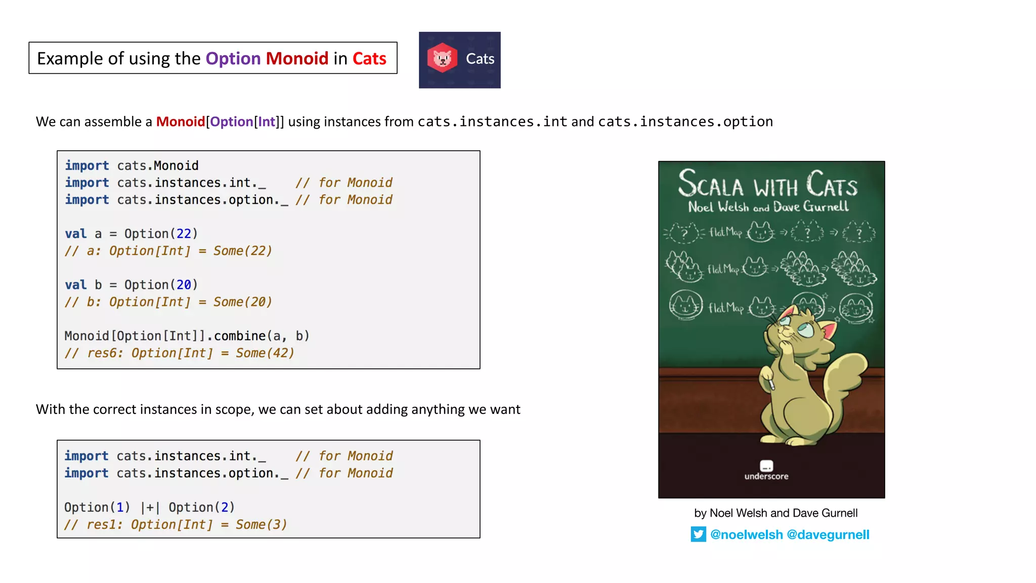 We	can	assemble	a	Monoid[Option[Int]]	using	instances	from	cats.instances.int and	cats.instances.option
With	the	correct	instances	in	scope,	we	can	set	about	adding	anything	we	want
Example	of	using	the	Option Monoid in	Cats
by Noel Welsh and Dave Gurnell
@noelwelsh @davegurnell
 