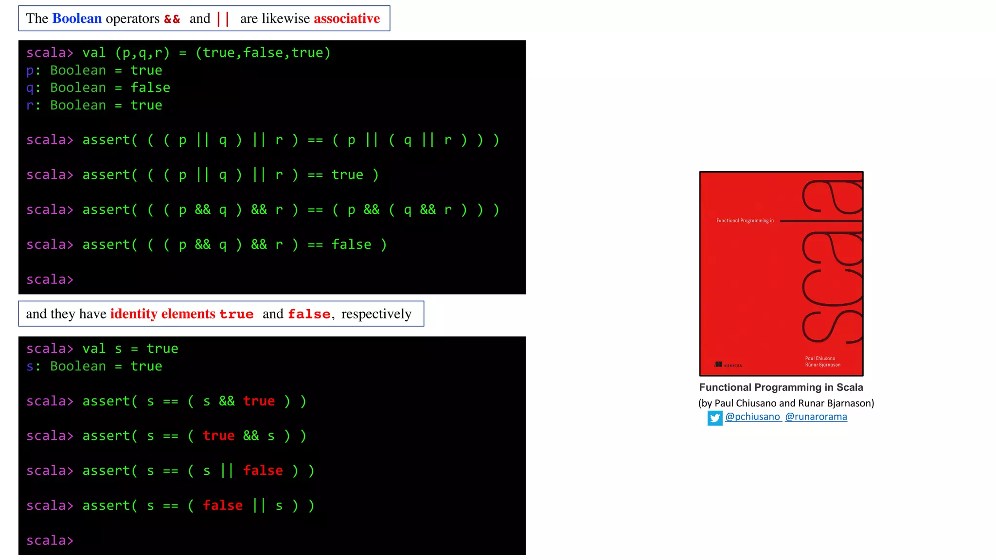 The Boolean operators && and || are likewise associative
and they have identity elements true and false, respectively
scala> val (p,q,r) = (true,false,true)
p: Boolean = true
q: Boolean = false
r: Boolean = true
scala> assert( ( ( p || q ) || r ) == ( p || ( q || r ) ) )
scala> assert( ( ( p || q ) || r ) == true )
scala> assert( ( ( p && q ) && r ) == ( p && ( q && r ) ) )
scala> assert( ( ( p && q ) && r ) == false )
scala>
scala> val s = true
s: Boolean = true
scala> assert( s == ( s && true ) )
scala> assert( s == ( true && s ) )
scala> assert( s == ( s || false ) )
scala> assert( s == ( false || s ) )
scala>
Functional Programming in Scala
(by	Paul	Chiusano	and	Runar	Bjarnason)
@pchiusano @runarorama
 