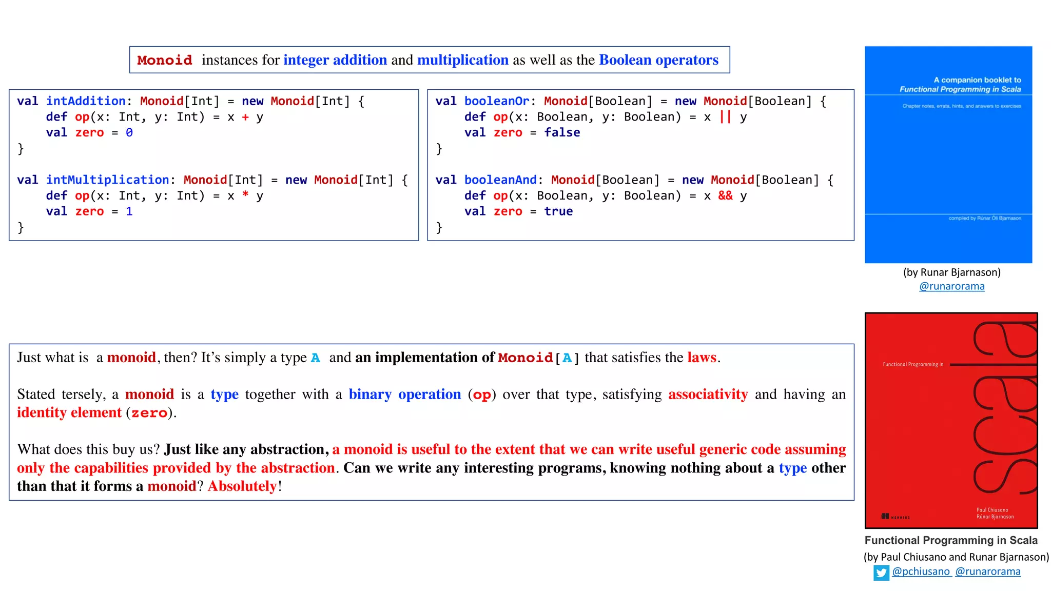 Monoid instances for integer addition and multiplication as well as the Boolean operators
val intAddition: Monoid[Int] = new Monoid[Int] {
def op(x: Int, y: Int) = x + y
val zero = 0
}
val intMultiplication: Monoid[Int] = new Monoid[Int] {
def op(x: Int, y: Int) = x * y
val zero = 1
}
Just what is a monoid, then? It’s simply a type A and an implementation of Monoid[A] that satisfies the laws.
Stated tersely, a monoid is a type together with a binary operation (op) over that type, satisfying associativity and having an
identity element (zero).
What does this buy us? Just like any abstraction, a monoid is useful to the extent that we can write useful generic code assuming
only the capabilities provided by the abstraction. Can we write any interesting programs, knowing nothing about a type other
than that it forms a monoid? Absolutely!
val booleanOr: Monoid[Boolean] = new Monoid[Boolean] {
def op(x: Boolean, y: Boolean) = x || y
val zero = false
}
val booleanAnd: Monoid[Boolean] = new Monoid[Boolean] {
def op(x: Boolean, y: Boolean) = x && y
val zero = true
}
Functional Programming in Scala
(by	Paul	Chiusano	and	Runar	Bjarnason)
@pchiusano @runarorama
(by	Runar	Bjarnason)
@runarorama
 
