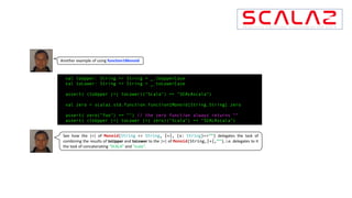 Another example of using function1Monoid
val toUpper: String => String = _.toUpperCase
val toLower: String => String = _.toLowerCase
assert( (toUpper |+| toLower)("Scala") == "SCALAscala")
val zero = scalaz.std.function.function1Monoid[String,String].zero
assert( zero("foo") == "") // the zero function always returns ““
assert( (toUpper |+| toLower |+| zero)("Scala") == "SCALAscala")
See how the |+| of Monoid(String => String, |+|, (x: String)=>””) delegates the task of
combining the results of toUpper and toLower to the |+| of Monoid(String,|+|,””), i.e. delegates to it
the task of concatenating “SCALA” and “scala”.
 