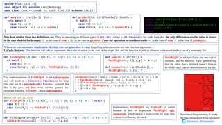 def sum(ints: List[Int]): Int =
ints match {
case Nil => 0
case Cons(x, xs) => x + sum(xs)
}
def foldRight[A,B](as: List[A], z: B)(f: (A, B) => B): B =
as match {
case Nil => z
case Cons(x, xs) => f(x, foldRight(xs, z)(f))
}
Functional Programming in Scala
(by	Paul	Chiusano	and	Runar	Bjarnason)
@pchiusano @runarorama
def sum(ns: List[Int]) =
foldRight(ns, 0)((x,y) => x + y)
def product(ns: List[Double]) =
foldRight(ns, 1.0)(_ * _)
sealed trait List[+A]
case object Nil extends List[Nothing]
case class Cons[+A](head: A, tail: List[A]) extends List[A]
Note how similar these two definitions are. They’re operating on different types (List[Int]versus List[Double]), but aside from this, the only differences are the value to return
in the case that the list is empty (0 in the case of sum, 1.0 in the case of product), and the operation to combine results (+ in the case of sum, * in the case of product).
Whenever you encounter duplication like this, you can generalize it away by pulling subexpressions out into function arguments…
Let’s do that now. Our function will take as arguments the value to return in the case of the empty list, and the function to add an element to the result in the case of a nonempty list.
def foldRightViaFoldLeft[A,B](l: List[A], z: B)(f: (A,B) => B): B =
foldLeft(reverse(l), z)((b,a) => f(a,b))
foldRight is not specific to any one type of
element, and we discover while generalizing
that the value that’s returned doesn’t have to
be of the same type as the elements of the list!
@annotation.tailrec
def foldLeft[A,B](l: List[A], z: B)(f: (B, A) => B): B = l match {
case Nil => z
case Cons(h,t) => foldLeft(t, f(z,h))(f)
}
def product(ds: List[Double]): Double =
ds match {
case Nil => 1.0
case Cons(x, xs) => x * product(xs)
}
scala> sum(Cons(1,Cons(2,Cons(3,Nil))))
res0: Int = 6
scala> product(Cons(1.0,Cons(2.5,Cons(3.0,Nil))))
res1: Double = 7.5
scala>
Implementing foldRight via foldLeft is useful
because it lets us implement foldRight tail-
recursively, which means it works even for large lists
without overflowing the stack.
Our implementation of foldRight is not tail-recursive
and will result in a StackOverflowError for large
lists (we say it’s not stack-safe). Convince yourself that
this is the case, and then write another general list-
recursion function, foldLeft, that is tail-recursive
foldRight(Cons(1, Cons(2, Cons(3, Nil))), 0)((x,y) => x + y)
1 + foldRight(Cons(2, Cons(3, Nil)), 0)((x,y) => x + y)
1 + (2 + foldRight(Cons(3, Nil), 0)((x,y) => x + y))
1 + (2 + (3 + (foldRight(Nil, 0)((x,y) => x + y))))
1 + (2 + (3 + (0)))
6
 