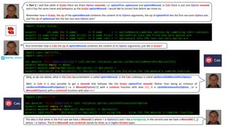 import scalaz.Scalaz._
assert( (2.some |+| 3.some) == 5.some ) // optionMonoid combines options by combining their contents
assert( (2.some.first |+| 3.some.first) == 2.some.first) // optionFirst lets the first non-zero option win
assert( (2.some.last |+| 3.some.last) == 3.some.last ) // optionLast lets the last non-zero option win
import cats.implicits._
import cats.Monoid
val monoid: Monoid[Option[Int]] = cats.kernel.instances.option.catsKernelStdMonoidForOption[Int]
assert( monoid.empty == None)
assert( monoid.combine(Option(2),Option(3)) == Option(5) )
assert( (Option(2) |+| Option(3)) == Option(5) ) // using the |+| alias for the monoid’s combine function
import cats.MonoidK
val monoidK: MonoidK[Option] = cats.instances.option.catsStdInstancesForOption
assert( monoidK.empty == None)
assert( monoidK.combineK(Option(2),Option(3)) == Option(2))
assert( (Option(2) <+> Option(3)) == Option(2) ) // using the <+> alias for the monoidk’s combineK function
In Part 1 I said that while in Scalaz there are three Option monoids, i.e. optionFirst, optionLast and optionMonoid, in Cats there is just one Option monoid
and it has the same name and behaviour as the Scalaz optionMonoid. I would like to correct that before we move on.
Remember	how	in	Scalaz,	the	op of	the	optionMonoid combines	the	content	of	its	Option arguments,	the	op of	optionFirst lets	the	first	non-zero	Option win,	
and	the	op of	optionLast lets	the	last	non-zero	Option win?
And	remember	how	in	Cats the	op of	optionMonoid combines	the	content	of	its	Option arguments,	just	like	in	Scalaz?
(Btw, as we see above, what in the Cats documentation is called optionMonoid, in the Cats codebase is called catsKernelStdMonoidForOption)
Well, in Cats it is also possible to get a monoid that behaves like the Scalaz optionFirst monoid. Rather than being an instance of
catsKernelStdMonoidForOption[A] i.e. a Monoid[Option[A]] with a combine function with alias |+|, it is catsStdInstancesForOption, i.e. a
MonoidK[Option] with a combineK function with alias <+>:
The	idea	is	that	while	in	the	first	case	we	have	a	Monoid[A]	where	A is	Option[B]	and	B has	a	Semigroup,	in	the	second	case	we	have	a	MonoidK[F[_]]	
where	F is	Option.	The	K in	MonoidK and	combineK stands	for	Kind,	as	in	Higher-Kinded types.
@philip_schwarz
 