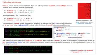 Folding lists with monoids
Monoids have an intimate connection with lists. If you look at the signatures of foldLeft and foldRight on List,
you might notice something about the argument types:
def foldRight[B](z: B)(f: (A, B) => B): B
def foldLeft[B](z: B)(f: (B, A) => B): B
What happens when A and B are the same type?
def foldRight(z: A)(f: (A, A) => A): A
def foldLeft(z: A)(f: (A, A) => A): A
The components of a monoid fit these argument types like a glove. So if we had a list of Strings, we could simply pass
the op and zero of the stringMonoid in order to reduce the list with the monoid and concatenate all the strings:
Note that it doesn’t matter if we choose foldLeft or foldRight when folding with a monoid3; we should get the same result. This is precisely because the
laws of associativity and identity hold. A left fold associates operations to the left, whereas a right fold associates to the right, with the identity element on the
left and right respectively:
scala> val words = List("Hic", "Est", "Index")
words: List[String] = List(Hic, Est, Index)
scala> val s = words.foldRight(stringMonoid.zero)(stringMonoid.op)
s: String = HicEstIndex
scala> val t = words.foldLeft(stringMonoid.zero)(stringMonoid.op)
t: String = HicEstIndex
scala>
scala> words.foldLeft("")(_ + _) == (("" + "Hic") + "Est") + "Index"
res0: Boolean = true
scala> words.foldRight("")(_ + _) == "Hic" + ("Est" + ("Index" + ""))
res1: Boolean = true
3 Given that both foldLeft and foldRight
have tail-recursive implementations.
Functional Programming in Scala
(by	Paul	Chiusano	and	Runar	Bjarnason)
@pchiusano @runarorama
trait Monoid[A] {
def op(a1: A, a2: A): A
def zero: A
}
val stringMonoid: Monoid[String] = new Monoid[String] {
def op(a1: String, a2: String) = a1 + a2
val zero = ""
} String concatenation	function
 