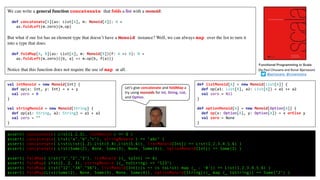 We can write a general function concatenate that folds a list with a monoid:
def concatenate[A](as: List[A], m: Monoid[A]): A =
as.foldLeft(m.zero)(m.op)
But what if our list has an element type that doesn’t have a Monoid instance? Well, we can always map over the list to turn it
into a type that does:
def foldMap[A, B](as: List[A], m: Monoid[B])(f: A => B): B =
as.foldLeft(m.zero)((b, a) => m.op(b, f(a)))
Notice that this function does not require the use of map at all.
Functional Programming in Scala
(by	Paul	Chiusano	and	Runar	Bjarnason)
@pchiusano @runarorama
assert( concatenate( List(1,2,3), intMonoid ) == 6 )
assert( concatenate( List("a","b","c"), stringMonoid ) == "abc" )
assert( concatenate( List(List(1,2),List(3,4),List(5,6)), listMonoid[Int]) == List(1,2,3,4,5,6) )
assert( concatenate( List(Some(2), None, Some(3), None, Some(4)), optionMonoid[Int]) == Some(2) )
assert( foldMap( List("1","2","3"), intMonoid )(_ toInt) == 6)
assert( foldMap( List(1, 2, 3), stringMonoid )(_ toString) == "123")
assert( foldMap( List("12","34","56"), listMonoid[Int])(s => (s toList) map (_ - '0')) == List(1,2,3,4,5,6) )
assert( foldMap(List(Some(2), None, Some(3), None, Some(4)), optionMonoid[String])(_ map (_ toString)) == Some("2") )
Let’s give concatenate and foldMap a
try using monoids for Int, String, List,
and Option.
val intMonoid = new Monoid[Int] {
def op(x: Int, y: Int) = x + y
val zero = 0
}
val stringMonoid = new Monoid[String] {
def op(a1: String, a2: String) = a1 + a2
val zero = ""
}
def listMonoid[A] = new Monoid[List[A]] {
def op(a1: List[A], a2: List[A]) = a1 ++ a2
val zero = Nil
}
def optionMonoid[A] = new Monoid[Option[A]] {
def op(x: Option[A], y: Option[A]) = x orElse y
val zero = None
}
 