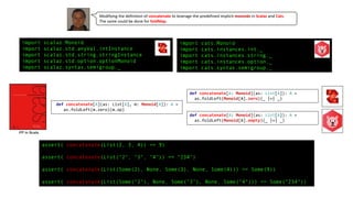 import scalaz.Monoid
import scalaz.std.anyVal.intInstance
import scalaz.std.string.stringInstance
import scalaz.std.option.optionMonoid
import scalaz.syntax.semigroup._
import cats.Monoid
import cats.instances.int._
import cats.instances.string._
import cats.instances.option._
import cats.syntax.semigroup._
assert( concatenate(List(2, 3, 4)) == 9)
assert( concatenate(List("2", "3", "4")) == "234")
assert( concatenate(List(Some(2), None, Some(3), None, Some(4))) == Some(9))
assert( concatenate(List(Some("2"), None, Some("3"), None, Some("4"))) == Some("234"))
Modifying the definition of concatenate to leverage the predefined implicit monoids in Scalaz and Cats.
The same could be done for foldMap.
def concatenate[A](as: List[A], m: Monoid[A]): A =
as.foldLeft(m.zero)(m.op)
def concatenate[A: Monoid](as: List[A]): A =
as.foldLeft(Monoid[A].zero)(_ |+| _)
FP in Scala
def concatenate[A: Monoid](as: List[A]): A =
as.foldLeft(Monoid[A].empty)(_ |+| _)
 
