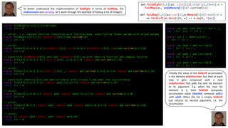 scala> foldRight(List(1,2,3))(0)(add)
res10: Int = 6
// unroll, i.e. replace function invocation with function body, substituting formal params with actual params
scala> foldMap(List(1,2,3),endoMonoid[Int])(add.curried)(0)
res11: Int = 6
// unroll
scala> foldLeft(List(1,2,3))(endoMonoid[Int].zero)((b,a)=>(endoMonoid[Int].op(b,add.curried(a))))(0)
res12: Int = 6
// substitute endoMonoid[Int].zero and endoMonoid[Int].op with identity function and compose function
scala> foldLeft(List(1,2,3))(identity[Int] _)((b,a)=>(b compose add.curried(a)))(0)
res13: Int = 6
// unroll
scala> foldLeft(List(2,3))((identity[Int] _) compose add.curried(1))((b,a)=>(b compose add.curried(a)))(0)
res14: Int = 6
// substitute identity[Int] and add.curried(1) with aliases I and add1 (for succinctness)
scala> foldLeft(List(2,3))(I compose add1)((b,a)=>(b compose add.curried(a)))(0)
res15: Int = 6
// unroll
scala> foldLeft(List(3))(I compose add1 compose add2)((b,a)=>(b compose add.curried(a)))(0)
res16: Int = 6
// unroll
scala> foldLeft(Nil)(I compose add1 compose add2 compose add3)((b,a)=>(b compose add.curried(a)))(0)
res17: Int = 6
// unroll
scala> (I compose add1 compose add2 compose add3)(0)
res18: Int = 6
scala> val add: (Int,Int) => Int = _+_
add: (Int, Int) => Int = …
scala> val I = identity[Int] _
I: Int => Int = …
scala> val add1 = add.curried(1)
add1: Int => Int = …
scala> val add2 = add.curried(2)
add2: Int => Int = …
scala> val add3 = add.curried(3)
add3: Int => Int = …
To better understand the implementation of foldRight in terms of foldMap, the
endomonoid and currying, let’s work through the example of folding a list of integers.
def foldRight[A,B](as: List[A])(z:B)(f:(A,B)=>B):B =
foldMap(as, endoMonoid[B])(f.curried)(z)
def foldMap[A,B](as:List[A],m:Monoid[B])(f:A=>B):B =
as.foldLeft(m.zero)((b, a) => m.op(b, f(a)))
Initially the value of the foldLeft accumulator
is the identity endofunction, but then at each
step it gets composed with a new
endofunction that adds the next list element
to its argument. E.g. when the next list
element is 2, then foldLeft composes
accumulator value (identity compose add1)
with add2. When the list is empty, foldLeft
just returns its second argument, i.e. the
accumulator.
 