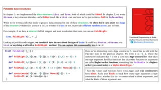 Foldable data structures
In chapter 3, we implemented the data structures List and Tree, both of which could be folded. In chapter 5, we wrote
Stream, a lazy structure that also can be folded much like a List can, and now we’ve just written a fold for IndexedSeq.
When we’re writing code that needs to process data contained in one of these structures, we often don’t care about the shape
of the structure (whether it’s a tree or a list), or whether it’s lazy or not, or provides efficient random access, and so forth.
For example, if we have a structure full of integers and want to calculate their sum, we can use foldRight:
ints.foldRight(0)(_ + _)
Looking at just this code snippet, we shouldn’t have to care about the type of ints. It could be a Vector, a Stream, or a
List, or anything at all with a foldRight method. We can capture this commonality in a trait:
Functional Programming in Scala
(by	Paul	Chiusano	and	Runar	Bjarnason)
@pchiusano @runarorama
trait Foldable[F[_]] {
def foldRight[A,B](as: F[A])(z: B)(f: (A,B) => B): B
def foldLeft[A,B](as: F[A])(z: B)(f: (B,A) => B): B
def foldMap[A,B](as: F[A])(f: A => B)(mb: Monoid[B]): B
def concatenate[A](as: F[A])(m: Monoid[A]): A =
foldLeft(as)(m.zero)(m.op)
}
Here we’re abstracting over a type constructor F, much like we did with the
Parser type in the previous chapter. We write it as F[_], where the
underscore indicates that F is not a type but a type constructor that takes
one type argument. Just like functions that take other functions as arguments
are called higher-order functions, something like Foldable is a higher-
order type constructor or a higher-kinded type .7
7 Just like values and functions have types, types and type constructors
have kinds. Scala uses kinds to track how many type arguments a type
constructor takes, whether it’s co- or contravariant in those arguments, and
what the kinds of those arguments are.
 