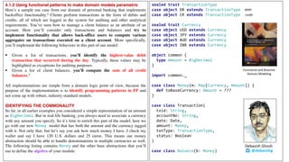 4.1.2 Using functional patterns to make domain models parametric
Here’s a sample use case from our domain of personal banking that implements
backoffice functionality.4 Clients perform transactions in the form of debits and
credits, all of which are logged in the system for auditing and other analytical
requirements. You’ve seen how to manage a client balance as an attribute of an
account. Here you’ll consider only transactions and balances and try to
implement functionality that allows back-office users to compute various
aggregates on transactions executed on a client account. More specifically,
you’ll implement the following behaviors in this part of our model:
§ Given a list of transactions, you’ll identify the highest-value debit
transaction that occurred during the day. Typically, these values may be
highlighted as exceptions for auditing purposes.
§ Given a list of client balances, you’ll compute the sum of all credit
balances.5
All implementations are simple from a domain logic point of view, because the
purpose of the implementation is to identify programming patterns in FP and
not come up with robust, industry-standard models.
IDENTIFYING THE COMMONALITY
So far, in all earlier examples you considered a simple representation of an amount
as BigDecimal. But in real-life banking, you always need to associate a currency
with any amount you specify. So it’s time to enrich this part of the model; here we
go with our new Money model that has both the amount and the currency tagged
with it. Not only that, but let’s say you ask how much money I have. I check my
wallet and say I have 120 U.S. dollars and 25 euros. This means our money
abstraction should be able to handle denominations in multiple currencies as well.
The following listing contains Money and the other base abstractions that you’ll
use to define the algebra of your module.
sealed trait TransactionType
case object DR extends TransactionType
case object CR extends TransactionType
sealed trait Currency
case object USD extends Currency
case object JPY extends Currency
case object AUD extends Currency
case object INR extends Currency
object common {
type Amount = BigDecimal
}
import common._
case class Money(m: Map[Currency, Amount]) {
def toBaseCurrency: Amount = ???
}
case class Transaction(
txid: String,
accountNo: String,
date: Date,
amount: Money,
txnType: TransactionType,
status: Boolean
)
case class Balance(b: Money) @debasishg
Debasish	Ghosh
Functional	and	Reactive	
Domain	Modeling
debit
credit
 