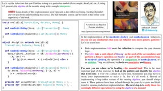 Let’s say the behaviors that you’ll define belong to a particular module (for example, Analytics). Listing
4.2 presents the algebra of the module along with a sample interpreter.
NOTE Some details of the implementation aren’t present in the following listing, but that shouldn’t
prevent you from understanding its essence. The full runnable source can be found in the online code
repository of the book.
trait Analytics[Transaction, Balance, Money] {
def maxDebitOnDay(txns: List[Transaction]): Money
def sumBalances(balances: List[Balance]): Money
}
object Analytics extends Analytics[
Transaction, Balance, Money] {
def maxDebitOnDay(txns: List[Transaction]): Money =
txns.filter(_.txnType == DR).foldLeft(zeroMoney) {
(a, txn) =>
if (gt(txn.amount, a)) valueOf(txn) else a
}
def sumBalances(balances: List[Balance]): Money =
balances.foldLeft(zeroMoney) { (a, b) =>
a + creditBalance(b)
}
private def valueOf(txn: Transaction): Money = //..
private def creditBalance(b: Balance): Money = //..
}
In the implementation of the maxDebitOnDay and sumBalances behaviors,
do you see any similarities that you can refactor into more generic patterns?
Let’s list some here:
§ Both implementations fold over the collection to compute the core domain
logic.
§ The folds take a unit object of Money as the seed of the accumulator and
perform a binary operation on Money as part of the accumulation loop.
In maxDebitOnDay, the operation is a comparison; in sumBalances, it’s
an addition. They are different, but both are associative and binary.
I’m sure you see where we’re heading—the monoid land. This is the most
important part of this exercise: to look at the pattern and identify the algebra
that it fits into. It won’t be a direct fit every time. Sometimes you may have to
tweak your implementation to make it fit. But it’s all worth it. Instead of
implementing a bug-ridden variant of the existing algebra, you should always
reuse it. These patterns have been refined through the years by experts and field-
tested in various production implementations. The next step is to unify these two
seemingly different operations by using the algebra of a monoid.
@debasishg
Debasish	Ghosh
Functional	and	Reactive	
Domain	Modeling
https://github.com/debasishg/frdomain
 