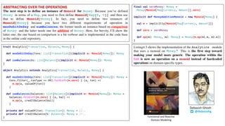 ABSTRACTING OVER THE OPERATIONS
The next step is to define an instance of Monoid for Money. Because you’ve defined
Money in terms of a Map, you need to first define Monoid[Map[K, V]] and then use
that to define Monoid[Money]. In fact, you need to define two instances of
Monoid[Money] because you have two different requirements of operation in
maxDebitOnDay and sumBalances; the former needs an instance based on comparison
of Money and the latter needs one for addition of Money. Here, for brevity, I’ll show the
latter one; the one based on comparison is a bit verbose and is implemented in the code base
in the online code repository.
final val zeroMoney: Money =
Money(Monoid[Map[Currency, Amount]].zero)
implicit def MoneyAdditionMonoid = new Monoid[Money] {
val m = implicitly[Monoid[Map[Currency, Amount]]]
def zero = zeroMoney
def op(m1: Money, m2: Money) = Money(m.op(m1.m, m2.m))
}
Listing4.3 shows the implementation of the Analytics module
that uses a monoid on Money.6 This is the first step toward
making your model more generic. The operation within the
fold is now an operation on a monoid instead of hardcoded
operations on domain-specific types.
trait Analytics[Transaction, Balance, Money] {
def maxDebitOnDay(txns: List[Transaction])(implicit m: Monoid[Money]): Money
def sumBalances(bs: List[Balance])(implicit m: Monoid[Money]): Money
}
object Analytics extends Analytics[Transaction, Balance, Money] {
def maxDebitOnDay(txns: List[Transaction])(implicit m: Monoid[Money]): Money =
txns.filter(_.txnType == DR).foldLeft(m.zero) { (a, txn) =>
m.op(a, valueOf(txn))
}
def sumBalances(balances: List[Balance])(implicit m: Monoid[Money]): Money =
balances.foldLeft(m.zero) { (a, bal) =>
m.op(a, creditBalance(bal))
}
private def valueOf(txn: Transaction): Money = //..
private def creditBalance(b: Balance): Money = //..
}
@debasishg
Debasish	Ghosh
Functional	and	Reactive	
Domain	Modeling
 