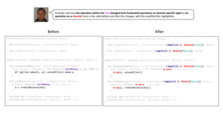 trait Analytics[Transaction, Balance, Money] {
def maxDebitOnDay(txns: List[Transaction])(implicit m: Monoid[Money]): Money
def sumBalances(bs: List[Balance])(implicit m: Monoid[Money]): Money
}
object Analytics extends Analytics[Transaction, Balance, Money] {
def maxDebitOnDay(txns: List[Transaction])(implicit m: Monoid[Money]): Money =
txns.filter(_.txnType == DR).foldLeft(m.zero) { (a, txn) =>
m.op(a, valueOf(txn))
}
def sumBalances(balances: List[Balance])(implicit m: Monoid[Money]): Money =
balances.foldLeft(m.zero) { (a, bal) =>
m.op(a, creditBalance(bal))
}
private def valueOf(txn: Transaction): Money = //..
private def creditBalance(b: Balance): Money = //..
}
trait Analytics[Transaction, Balance, Money] {
def maxDebitOnDay(txns: List[Transaction]): Money
def sumBalances(bs: List[Balance]): Money
}
object Analytics extends Analytics[Transaction, Balance, Money] {
def maxDebitOnDay(txns: List[Transaction]): Money =
txns.filter(_.txnType == DR).foldLeft(zeroMoney) { (a, txn) =>
if (gt(txn.amount, a)) valueOf(txn) else a
}
def sumBalances(balances: List[Balance]): Money =
balances.foldLeft(zeroMoney) { (a, bal) =>
a + creditBalance(bal)
}
private def valueOf(txn: Transaction): Money = //..
private def creditBalance(b: Balance): Money = //..
}
To	better	see	how	the	operation	within	the	fold	changed	from hardcoded	operations	on	domain-specific	types to an	
operation	on	a monoid,	here	is	the	code	before	and	after	the	changes,	with	the	modified	bits	highlighted.
Before After
 