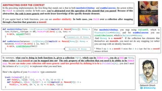 ABSTRACTING OVER THE CONTEXT
In the preceding implementation, the first thing that stands out is that in both maxDebitOnDay and sumBalances, the action within
the fold is curiously similar. In both cases, you’ve abstracted over the operation of the monoid that you passed. Because of this
abstraction, the code is more generic and needs lesser knowledge of the specific domain elements.
If you squint hard at both functions, you can see another similarity. In both cases, you fold over a collection after mapping
through a function that generates a monoid.
def maxDebitOnDay(txns: List[Transaction])(implicit m: Monoid[Money]): Money =
txns.filter(_.txnType == DR).foldLeft(m.zero) { (a, txn) =>
m.op(a, valueOf(txn))
}
def sumBalances(balances: List[Balance])(implicit m: Monoid[Money]): Money =
balances.foldLeft(m.zero) { (a, bal) =>
m.op(a, creditBalance(bal))
}
In summary, what you’re doing in both functions is, given a collection F[A], which can be folded over, you do a fold on F[A],
where either A is a monoid or can be mapped into one. The only property of the collection that you need is its ability to be folded
over. So you can make your collection still more generic (and less powerful) by defining it to be a Foldable[A] ; you don’t need
the richness of a List[A] to implement what you need here.
Here’s the algebra of your Foldable type constructor:
trait Foldable[F[_]] {
def foldl[A, B](as: F[A], z: B, f: (B, A) => B): B
def foldMap[A, B](as: F[A])(f: A => B)(implicit m: Monoid[B]): B =
foldl(as, m.zero, (b: B, a: A) => m.op(b, f(a)))
}
For maxDebitOnDay, you map using valueOf, which is
Transaction=>Money, and for sumBalances you use
creditBalance, which is Balance=>Money.
And Money is a monoid.8 If the collection has elements that
themselves are monoids, you need not do any mapping (or rather
you can map with an identity function).
8 When I say A is a monoid, I mean that A is a type that has a monoid
instance defined.
@debasishg
Debasish	Ghosh
Balance => Money
Transaction => Money
 