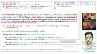 trait Foldable[F[_]] {
def foldl[A,B](as: F[A], z: B, f: (B, A) => B): B
def foldMap[A,B](as:F[A])(f:A => B)(implicit m:Monoid[B]): B =
foldl(as, m.zero, (b: B, a: A) => m.op(b, f(a)))
}
The function foldMap does exactly what I said before: folds over a collection F[A], where f: A=> B generates a monoid
B out of A. And f can be an identity if A is a monoid. So, given a Foldable[A], a type B that’s a monoid, and a mapping
function between A and B, you can package foldMap nicely into a combinator that abstracts your requirements of
maxDebitOnDay and sumBalances (and many other similar domain behaviors) without sacrificing the holy grail of
parametricity. And this is the second step toward making your model more generic using design patterns: You’ve abstracted
over the context, the type constructor of your abstraction.
def mapReduce[F[_],A,B](as: F[A])(f: A => B)(implicit fd: Foldable[F], m: Monoid[B]) =
fd.foldMap(as)(f)
And now each of your module functions becomes as trivial as a one-liner:
object Analytics extends Analytics[Transaction, Balance, Money] {
def maxDebitOnDay(txns: List[Transaction])(implicit m: Monoid[Money]): Money =
mapReduce(txns.filter(_.txnType == DR))(valueOf)(implicit foldable)
def sumBalances(bs: List[Balance])(implicit m: Monoid[Money]): Money =
mapReduce(bs)(creditBalance)(implicit foldable)
}
The complete runnable code of this entire exercise can be found in the online code repository for the book.
implicit val listFoldable = new Foldable[List] {
def foldl[A,B](as: List[A], z:B, f: (B,A) => B) =
as.foldLeft(z)(f)
}
@debasishg
Debasish	Ghosh
Balance => Money
Transaction => Money
 