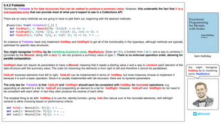 5.4.2 Foldable
Technically, Foldable is for data structures that can be walked to produce a summary value. However, this undersells the fact that it is a
one-typeclass army that can provide most of what you’d expect to see in a Collections API.
There are so many methods we are going to have to split them out, beginning with the abstract methods:
@typeclass trait Foldable[F[_]] {
def foldMap[A, B: Monoid](fa: F[A])(f: A => B): B
def foldRight[A, B](fa: F[A], z: =>B)(f: (A, =>B) => B): B
def foldLeft[A, B](fa: F[A], z: B)(f: (B, A) => B): B = ...
An instance of Foldable need only implement foldMap and foldRight to get all of the functionality in this typeclass, although methods are typically
optimised for specific data structures.
You might recognise foldMap by its marketing buzzword name, MapReduce. Given an F[A], a function from A to B, and a way to combine B
(provided by the Monoid, along with a zero B), we can produce a summary value of type B. There is no enforced operation order, allowing for
parallel computation.
foldRight does not require its parameters to have a Monoid, meaning that it needs a starting value z and a way to combine each element of the
data structure with the summary value. The order for traversing the elements is from right to left and therefore it cannot be parallelised.
foldLeft traverses elements from left to right. foldLeft can be implemented in terms of foldMap, but most instances choose to implement it
because it is such a basic operation. Since it is usually implemented with tail recursion, there are no byname parameters.
The only law for Foldable is that foldLeft and foldRight should each be consistent with foldMap for monoidal operations. e.g.
appending an element to a list for foldLeft and prepending an element to a list for foldRight. However, foldLeft and foldRight do not need to
be consistent with each other: in fact they often produce the reverse of each other.
The simplest thing to do with foldMap is to use the identity function, giving fold (the natural sum of the monoidal elements), with left/right
variants to allow choosing based on performance criteria:
def fold[A: Monoid](t: F[A]): A = ...
def sumr[A: Monoid](fa: F[A]): A = ...
def suml[A: Monoid](fa: F[A]): A = ...
…
Sam	Halliday
@fommil
You might rtecognize
foldMap by its marketing
name, MapReduce.
 