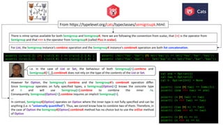 For List, the Semigroup instance’s combine operation and the SemigroupK instance’s combineK operation are both list concatenation.
From	https://typelevel.org/cats/typeclasses/semigroupk.html:
However for Option, the Semigroup’s combine and the SemigroupK’s combineK operation differ.
Since Semigroup operates on fully specified types, a Semigroup[Option[A]] knows the concrete type
of A and will use Semigroup[A].combine to combine the inner As.
Consequently, Semigroup[Option[A]].combine requires an implicit Semigroup[A].
…
In contrast, SemigroupK[Option] operates on Option where the inner type is not fully specified and can be
anything (i.e. is “universally quantified”). Thus, we cannot know how to combine two of them. Therefore, in
the case of Option the SemigroupK[Option].combineK method has no choice but to use the orElse method
of Option
assert( (List(1,2) |+| List(3,4) ) == List(1,2,3,4) )
assert( (List(1,2) <+> List(3,4) ) == List(1,2,3,4) )
val one = Option(1)
val two = Option(2)
val n: Option[Int] = None
assert( (one |+| two) == Some(3))
assert( (one <+> two) == one)
assert( (n |+| two) == two)
assert( (n <+> two) == two)
assert( (two |+| n) == two)
assert( (two <+> n) == two)
assert( (n |+| n) == n)
assert( (n <+> n) == n)
There	is	inline	syntax	available	for	both Semigroup and SemigroupK.	Here	we	are	following	the	convention	from	scalaz,	that |+| is	the	operator	from	
Semigroup and	that <+> is	the	operator	from SemigroupK (called Plus in	scalaz).
assert( (Set("foo","bar") |+| Set("baz")) == Set("foo","bar","baz"))
assert( (Set("foo","bar") <+> Set("baz")) == Set("foo","bar","baz"))
i.e. in the case of List or Set, the behaviour of both Semigroup[A].combine and
SemigroupK[F[_]].combineK does not rely on the type of the contents of the List or Set.
 
