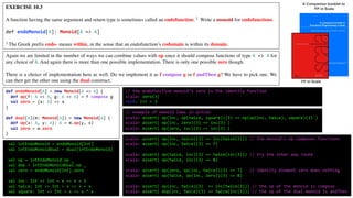EXERCISE 10.3
A function having the same argument and return type is sometimes called an endofunction. 2 Write a monoid for endofunctions.
def endoMonoid[A]: Monoid[A => A]
2 The Greek prefix endo- means within, in the sense that an endofunction’s codomain is within its domain.
Again we are limited in the number of ways we can combine values with op since it should compose functions of type A => A for
any choice of A. And again there is more than one possible implementation. There is only one possible zero though.
There is a choice of implementation here as well. Do we implement it as f compose g or f andThen g? We have to pick one. We
can then get the other one using the dual construct.
A Companion booklet to
FP in Scala
def endoMonoid[A] = new Monoid[A => A] {
def op(f: A => A, g: A => A) = f compose g
val zero = (a: A) => a
}
def dual[A](m: Monoid[A]) = new Monoid[A] {
def op(x: A, y: A): A = m.op(y, x)
val zero = m.zero
}
// example of monoid laws in action
scala> assert( op(inc, op(twice, square))(3) == op(op(inc, twice), square)(3) )
scala> assert( op(inc, zero)(3) == inc(3) )
scala> assert( op(zero, inc)(3) == inc(3) )
FP in Scala
scala> assert( op(inc, twice)(3) == inc(twice(3))) // the monoid’s op composes functions
scala> assert( op(inc, twice)(3) == 7)
scala> assert( op(twice, inc)(3) == twice(inc(3))) // try the other way round
scala> assert( op(twice, inc)(3) == 8)
scala> assert( op(zero, op(inc, twice))(3) == 7) // identity element zero does nothing
scala> assert( op(twice, op(inc, zero))(3) == 8)
scala> assert( op(inc, twice)(3) == inc(twice(3))) // the op of the monoid is compose
scala> assert( dop(inc, twice)(3) == twice(inc(3))) // the op of the dual monoid is andThen
// the endofunction monoid’s zero is the identity function
scala> zero(3)
res0: Int = 3
val intEndoMonoid = endoMonoid[Int]
val intEndoMonoidDual = dual(intEndoMonoid)
val op = intEndoMonoid.op _
val dop = intEndoMonoidDual.op _
val zero = endoMonoid[Int].zero
val inc: Int => Int = x => x + 1
val twice: Int => Int = x => x + x
val square: Int => Int = x => x * x
 