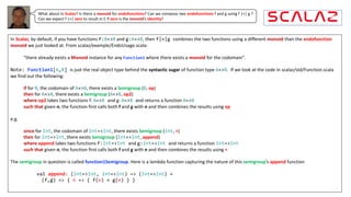 What about in Scalaz? Is there a monoid for endofunctions? Can we compose two endofunctions f and g using f |+| g ?
Can we expect f |+| zero to result in f, if zero is the monoid’s identity?
In	Scalaz,	by	default,	if	you	have	functions	f:A=>B and	g:A=>B,	then	f|+|g combines	the	two	functions	using	a	different	monoid than	the	endofunction
monoid we	just	looked	at.	From	scalaz/example/EndoUsage.scala:
“there	already	exists	a	Monoid instance	for	any	Function1 where	there	exists	a	monoid for	the	codomain”.	
Note: Function1[A,B] is	just	the	real	object	type	behind	the	syntactic	sugar of	function	type	A=>B.		If	we	look	at	the	code	in	scalaz/std/Function.scala	
we	find	out	the	following:
if for	B,	the	codomain	of	A=>B,	there	exists	a	Semigroup (B,	op)
then for	A=>B,	there	exists	a	Semigroup (A=>B,	op2)
where op2 takes	two	functions	f:	A=>B and	g:	A=>B and	returns	a	function	A=>B
such	that	given	n,	the	function	first	calls	both	f and	g with	n and	then	combines	the	results	using	op
e.g.
since for	Int,	the	codomain	of	Int=>Int,	there	exists	Semigroup (Int,	+)
then for	Int=>Int,	there	exists	Semigroup (Int=>Int,	append)
where append takes	two	functions	f:Int=>Int and	g:Int=>Int and	returns	a	function	Int=>Int
such	that	given	n,	the	function	first	calls	both	f and	g with	n and	then	combines	the	results	using +
The	semigroup in	question	is	called	function1Semigroup.	Here	is	a	lambda	function	capturing	the	nature	of	this	semigroup’s	append function
val append: (Int=>Int, Int=>Int) => (Int=>Int) =
(f,g) => { n => { f(n) + g(n) } }
 