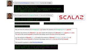 val inc: Int => Int = x => x + 1
val twice: Int => Int = x => x + x
val append = scalaz.std.function.function1Semigroup[Int,Int].append _
assert( append(inc,twice)(3) == inc(3) + twice(3) )
assert( append(inc,twice)(3) == 10 )
Using the function1Semigroup to combine Int=>Int functions inc and twice
Since the append function of a Semigroup has alias |+|, we can do the following
val f: Int => Int = inc |+| twice val f: Function1[Int,Int] = inc |+| twice
assert( f(3) == 10 )
We	saw	how	the	existence	of	a	Semigroup (B,	op)	implies	the	existence	of	a	Semigroup (A=>B,	append)
Similarly,	the	existence	of	a	Monoid (R,	op,	zero)	implies	the	existence	of	a Monoid	(A=>B,	append,	x	=>	zero)
The	zero of	the	second	monoid is	a	function	that	always	returns	the	zero of	the	first	monoid.
e.g.	the	existence	of	Monoid	(Int,	+,	0)	implies	the	existence	of	Monoid (Int=>Int,	|+|,	(x:Int)	=>	0)
The	zero of	the	second	monoid is	a	function	that	always	returns	0,	i.e.	the	zero of	the	first	monoid.
The	monoid	in	question	is	called	function1Monoid.
val zero = scalaz.std.function.function1Monoid[Int,Int].zero
assert( zero(3) == 0 ) // the zero function always returns 0
assert( (inc |+| twice |+| zero)(3) == 10 )
assert( (inc |+| twice)(3) == inc(3) + twice(3) )
assert( (inc |+| twice)(3) == 10 )
 