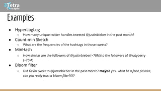Examples
● HyperLogLog
○ How many unique twitter handles tweeted @justinbieber in the past month?
● Count-min Sketch
○ What are the frequencies of the hashtags in those tweets?
● MinHash
○ How similar are the followers of @justinbieber(~70M) to the followers of @katyperry
(~76M)
● Bloom filter
○ Did Kevin tweet to @justinbieber in the past month? maybe yes. Must be a false positive,
can you really trust a bloom filter?!?!?
 