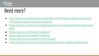Need more?
● http://www.michael-noll.com/blog/2013/12/02/twitter-algebird-monoid-
monad-for-large-scala-data-analytics/
● https://github.com/twitter/algebird/wiki/Learning-Algebird-Monoids-with-
REPL
● https://github.com/twitter/algebird
● https://github.com/twitter/scalding
● https://github.com/twitter/summingbird
● https://github.com/twitter/algebird/wiki/Abstract-algebra-definitions
 