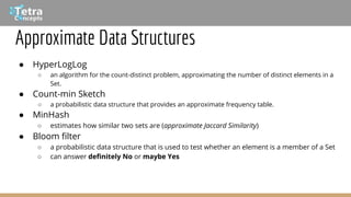 Approximate Data Structures
● HyperLogLog
○ an algorithm for the count-distinct problem, approximating the number of distinct elements in a
Set.
● Count-min Sketch
○ a probabilistic data structure that provides an approximate frequency table.
● MinHash
○ estimates how similar two sets are (approximate Jaccard Similarity)
● Bloom filter
○ a probabilistic data structure that is used to test whether an element is a member of a Set
○ can answer definitely No or maybe Yes
 