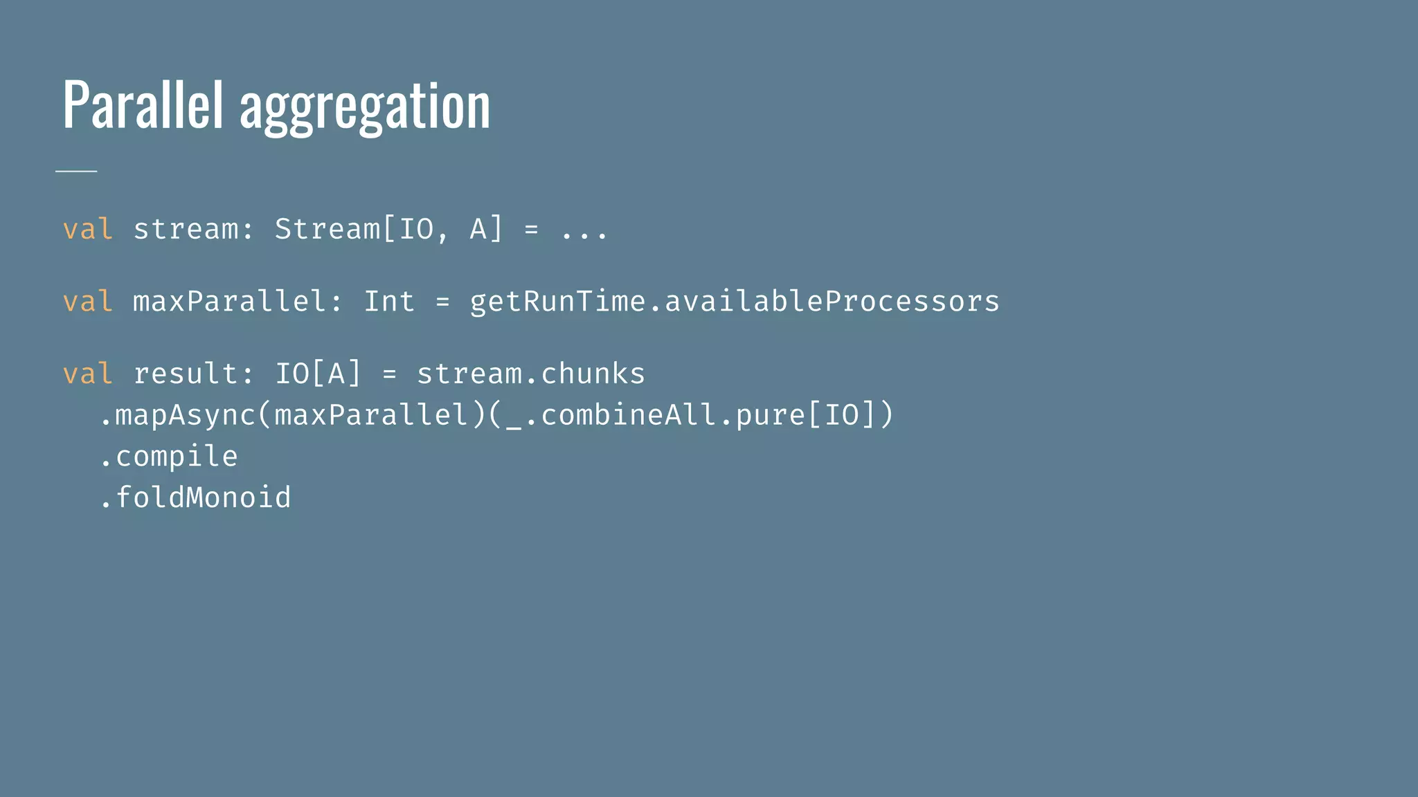 Parallel aggregation
val stream: Stream[IO, A] = ...
val maxParallel: Int = getRunTime.availableProcessors
val result: IO[A] = stream.chunks
.mapAsync(maxParallel)(_.combineAll.pure[IO])
.compile
.foldMonoid
 