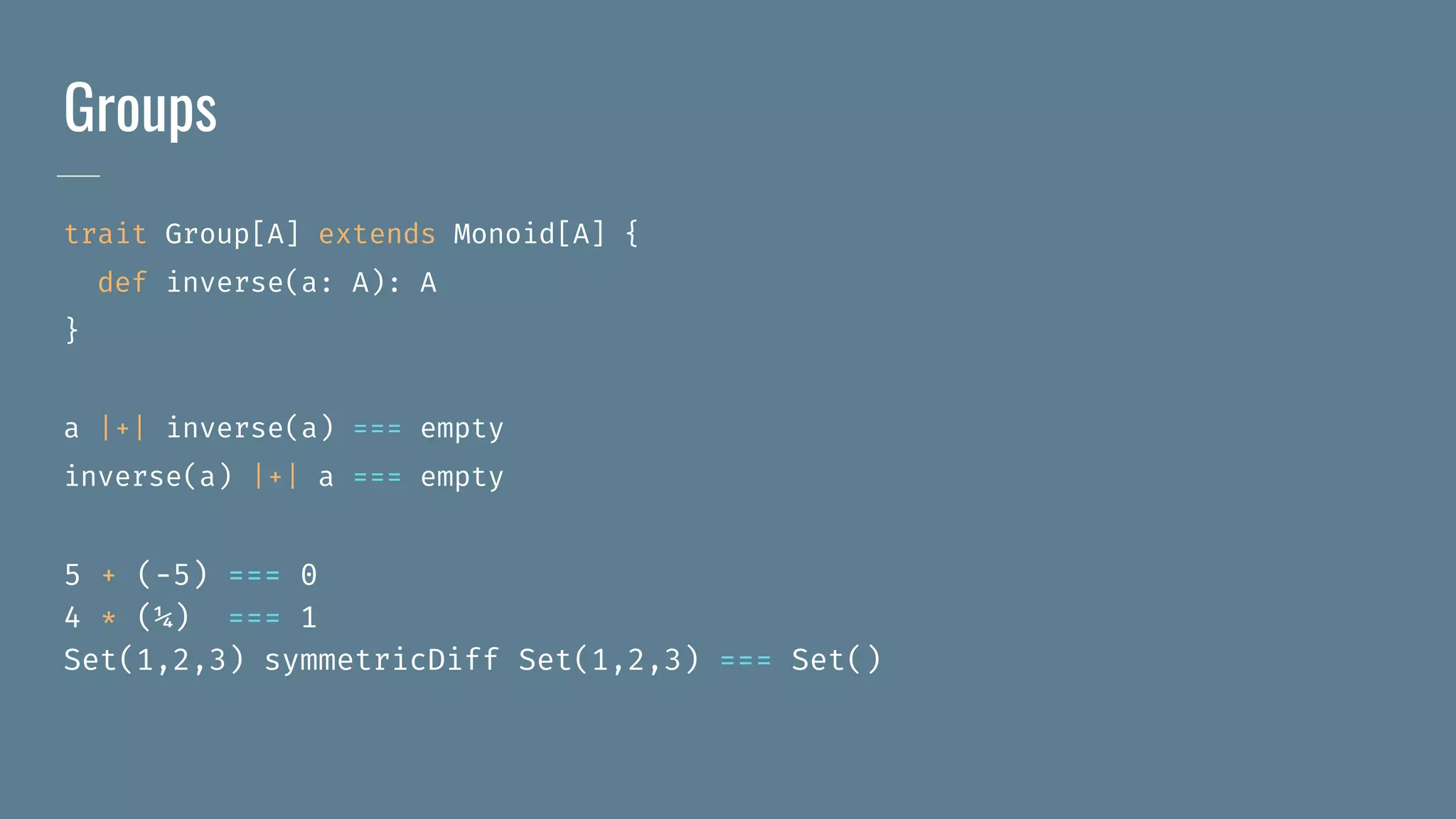 Groups
trait Group[A] extends Monoid[A] {
def inverse(a: A): A
}
a |+| inverse(a) === empty
inverse(a) |+| a === empty
5 + (-5) === 0
4 * (¼) === 1
Set(1,2,3) symmetricDiff Set(1,2,3) === Set()
 