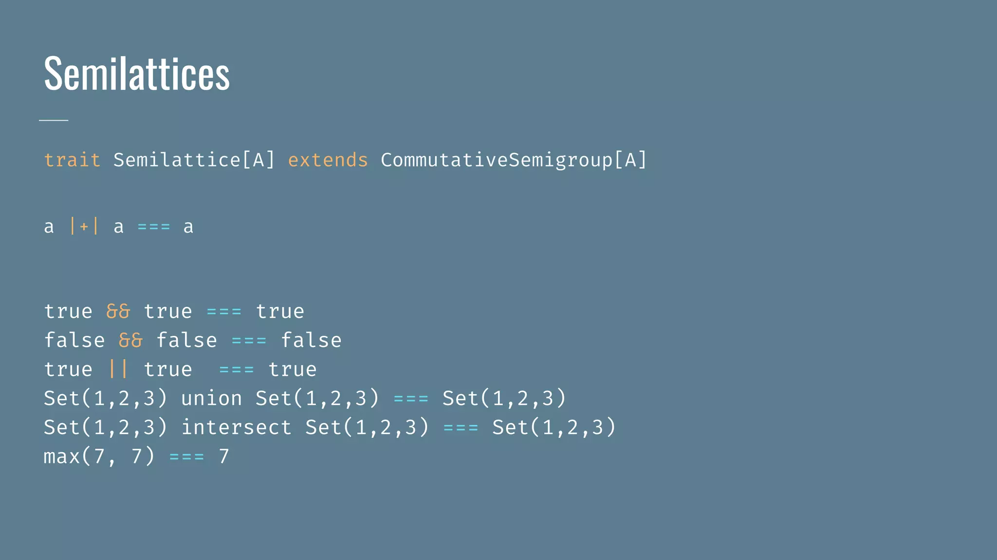 Semilattices
trait Semilattice[A] extends CommutativeSemigroup[A]
a |+| a === a
true && true === true
false && false === false
true || true === true
Set(1,2,3) union Set(1,2,3) === Set(1,2,3)
Set(1,2,3) intersect Set(1,2,3) === Set(1,2,3)
max(7, 7) === 7
 